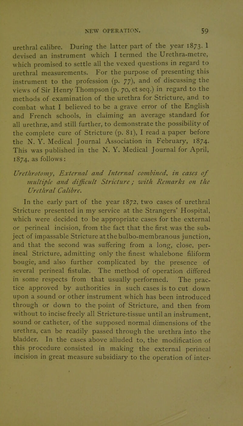 urethral calibre. During the latter part of the year 1873. 1 devised an instrument which I termed the Urethra-metre, which promised to settle all the vexed questions in regard to urethral measurements. P'or the purpose of presenting this instrument to the profession (p. 77), and of discussing the views of Sir Henry Thompson (p. 70, et seq.) in regard to the methods of examination of the urethra for Stricture, and to combat what I believed to be a grave error of the English and French schools, in claiming an average standard for all urethr?e, and still further, to demonstrate the possibility of the complete cure of Stricture (p. 81), I read a paper before the N. Y. Medical Journal Association in February, 1874. This was published in the N. Y. Medical Journal for April, 1874, as follows : Urethrotomy, External and Internal combined, in cases of Diiiltiple and difficult Stricture; with Remarks on the Urethral Calibre. In the early part of the year 1872, two cases of urethral Stricture presented in my service at the Strangers' Hospital, which wxre decided to be appropriate cases for the external or perineal incision, from the fact that the first was the sub- ject of impassable Stricture atthebulbo-membranous junction, and that the second was suffering from a long, close, per- ineal Stricture, admitting only the finest whalebone filiform bougie, and also further complicated by the presence of several perineal fistulae. The method of operation differed in some respects from that usually performed. The prac- tice approved by authorities in such cases is to cut down upon a sound or other instrument which has been introduced through or down to the point of Stricture, and then from without to incise freely all Stricture-tissue until an instrument, sound or catheter, of the supposed normal dimensions of the urethra, can be readily passed through the urethra into the bladder. In the cases above alluded to, the modification of this procedure consisted in making the external perineal incision in great measure subsidiary to the operation of inter-