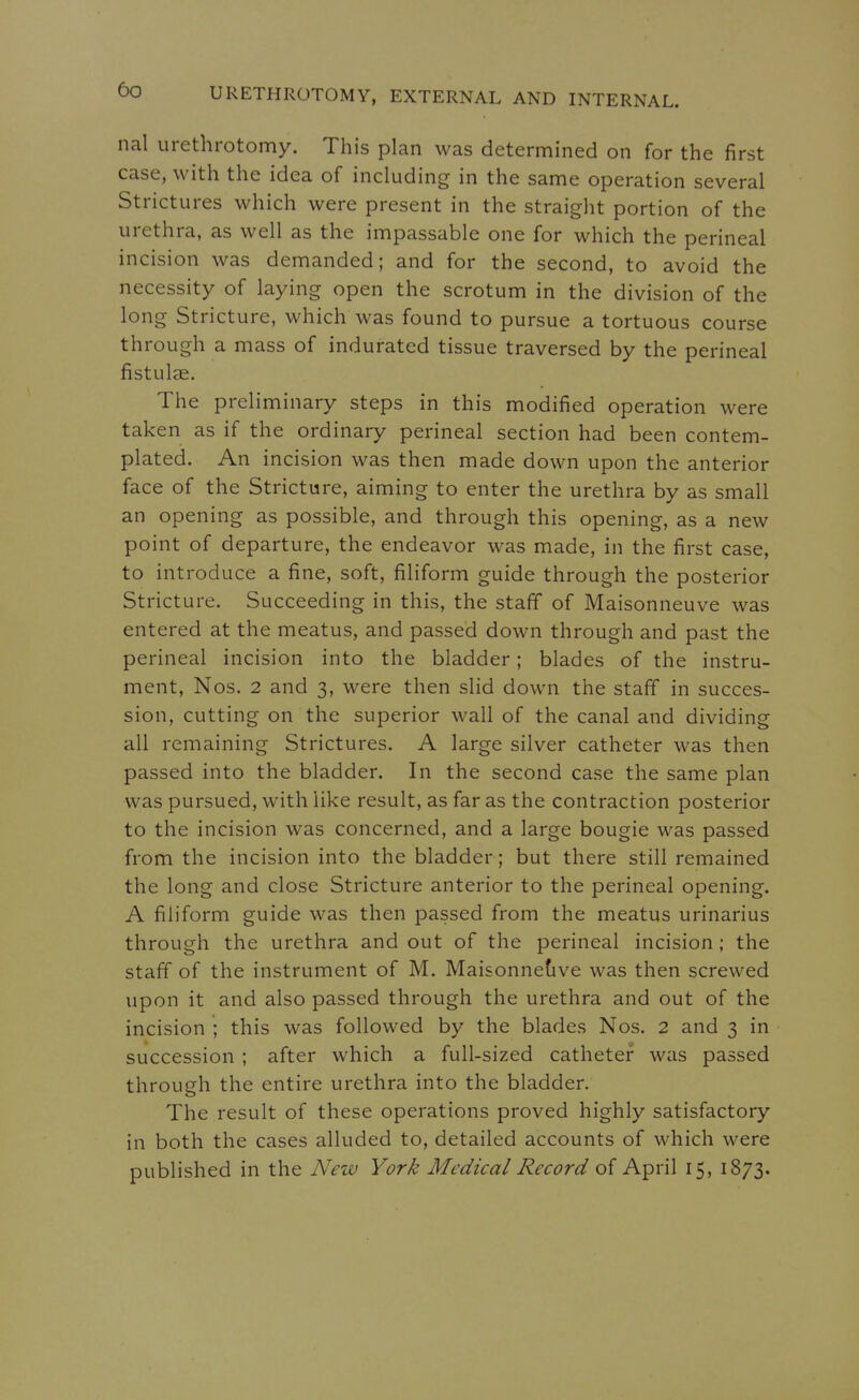 nal urethrotomy. This plan was determined on for the first case, with the idea of including in the same operation several Strictures which were present in the straight portion of the urethra, as well as the impassable one for which the perineal incision was demanded; and for the second, to avoid the necessity of laying open the scrotum in the division of the long Stricture, which was found to pursue a tortuous course through a mass of indurated tissue traversed by the perineal fistulse. The preliminary steps in this modified operation were taken as if the ordinary perineal section had been contem- plated. An incision was then made down upon the anterior face of the Stricture, aiming to enter the urethra by as small an opening as possible, and through this opening, as a new point of departure, the endeavor was made, in the first case, to introduce a fine, soft, filiform guide through the posterior Stricture. Succeeding in this, the staff of Maisonneuve was entered at the meatus, and passed down through and past the perineal incision into the bladder; blades of the instru- ment, Nos. 2 and 3, were then slid down the staff in succes- sion, cutting on the superior wall of the canal and dividing all remaining Strictures. A large silver catheter was then passed into the bladder. In the second case the same plan was pursued, with like result, as far as the contraction posterior to the incision was concerned, and a large bougie was passed from the incision into the bladder; but there still remained the long and close Stricture anterior to the perineal opening. A filiform guide was then passed from the meatus urinarius through the urethra and out of the perineal incision; the staff of the instrument of M. Maisonnefive was then screwed upon it and also passed through the urethra and out of the incision ; this was followed by the blades Nos. 2 and 3 in succession ; after which a full-sized catheter was passed through the entire urethra into the bladder. The result of these operations proved highly satisfactory in both the cases alluded to, detailed accounts of which were