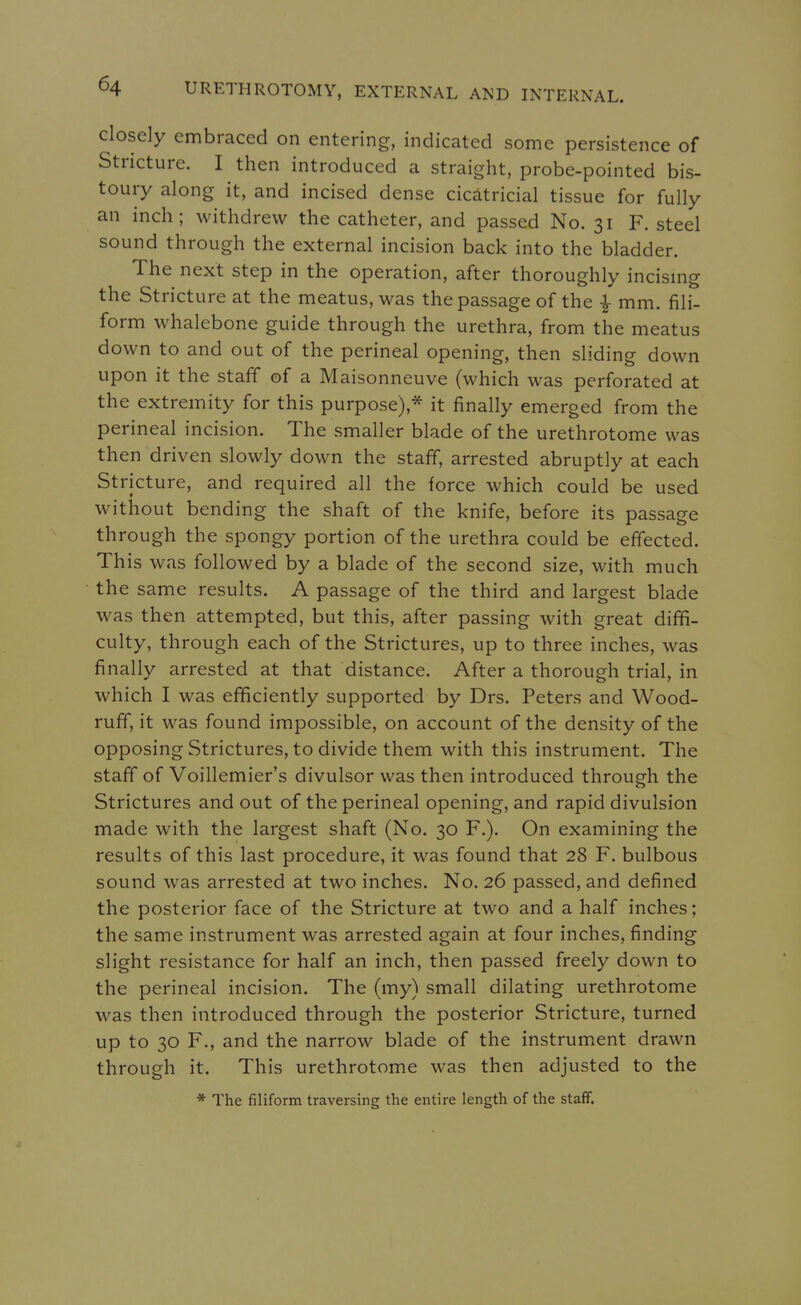 closely embraced on entering, indicated some persistence of Stricture. I then introduced a straight, probe-pointed bis- toury along it, and incised dense cicatricial tissue for fully an inch; withdrew the catheter, and passed No. 31 F. steel sound through the external incision back into the bladder. The next step in the operation, after thoroughly incismg the Stricture at the meatus, was the passage of the mm. fili- form whalebone guide through the urethra, from the meatus down to and out of the perineal opening, then sliding down upon it the staff of a Maisonneuve (which was perforated at the extremity for this purpose),* it finally emerged from the perineal incision. The smaller blade of the urethrotome was then driven slowly down the staff, arrested abruptly at each Stricture, and required all the force which could be used without bending the shaft of the knife, before its passage through the spongy portion of the urethra could be effected. Th is was followed by a blade of the second size, with much the same results. A passage of the third and largest blade was then attempted, but this, after passing with great diffi- culty, through each of the Strictures, up to three inches, was finally arrested at that distance. After a thorough trial, in which I was efficiently supported by Drs. Peters and Wood- ruff, it was found impossible, on account of the density of the opposing Strictures, to divide them with this instrument. The staff of Voillemier's divulsor was then introduced through the Strictures and out of the perineal opening, and rapid divulsion made with the largest shaft (No. 30 F.). On examining the results of this last procedure, it was found that 28 F. bulbous sound was arrested at two inches. No. 26 passed, and defined the posterior face of the Stricture at two and a half inches; the same instrument was arrested again at four inches, finding slight resistance for half an inch, then passed freely down to the perineal incision. The (my) small dilating urethrotome was then introduced through the posterior Stricture, turned up to 30 F., and the narrow blade of the instrument drawn through it. This urethrotome was then adjusted to the * The filiform traversing the entire length of the staff.