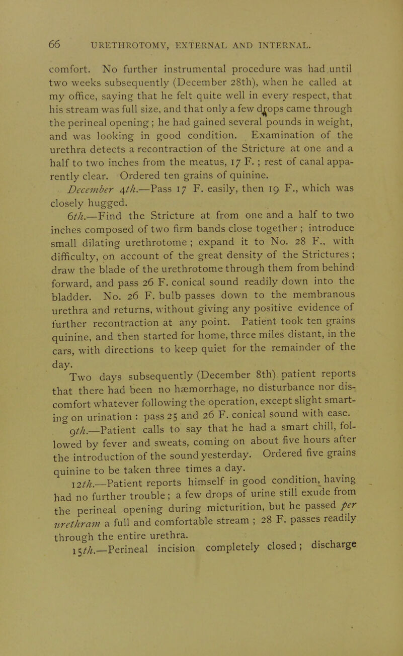 comfort. No further instrumental procedure was had until two weeks subsequently (December 28th), when he called at my office, saying that he felt quite well in every respect, that his stream was full size, and that only a few dj|ops came through the perineal opening ; he had gained several pounds in weight, and was looking in good condition. Examination of the urethra detects a recontraction of the Stricture at one and a half to two inches from the meatus, 17 F. ; rest of canal appa- rently clear. Ordered ten grains of quinine. December ^th.—Pass 17 F. easily, then 19 F., which was closely hugged. 6//^.—Find the Stricture at from one and a half to two inches composed of two firm bands close together ; introduce small dilating urethrotome ; expand it to No. 28 F., with difficulty, on account of the great density of the Strictures ; draw the blade of the urethrotome through them from behind forward, and pass 26 F. conical sound readily down into the bladder. No. 26 F. bulb passes down to the membranous urethra and returns, without giving any positive evidence of further recontraction at any point. Patient took ten grains quinine, and then started for home, three miles distant, in the cars, with directions to keep quiet for the remainder of the day. Two days subsequently (December 8th) patient reports that there had been no haemorrhage, no disturbance nor dis- comfort whatever following the operation, except slight smart- ing on urination : pass 25 and 26 F. conical sound with ease. ^9//2._Patient calls to say that he had a smart chill, fol- lowed by fever and sweats, coming on about five hours after the introduction of the sound yesterday. Ordered five grains quinine to be taken three times a day. 12//^.—Patient reports himself in good condition, having had no further trouble; a few drops of urine stili exude from the perineal opening during micturition, but he passed per urethram a full and comfortable stream ; 28 F. passes readily through the entire urethra. i5^/^._Perineal incision completely closed; discharge