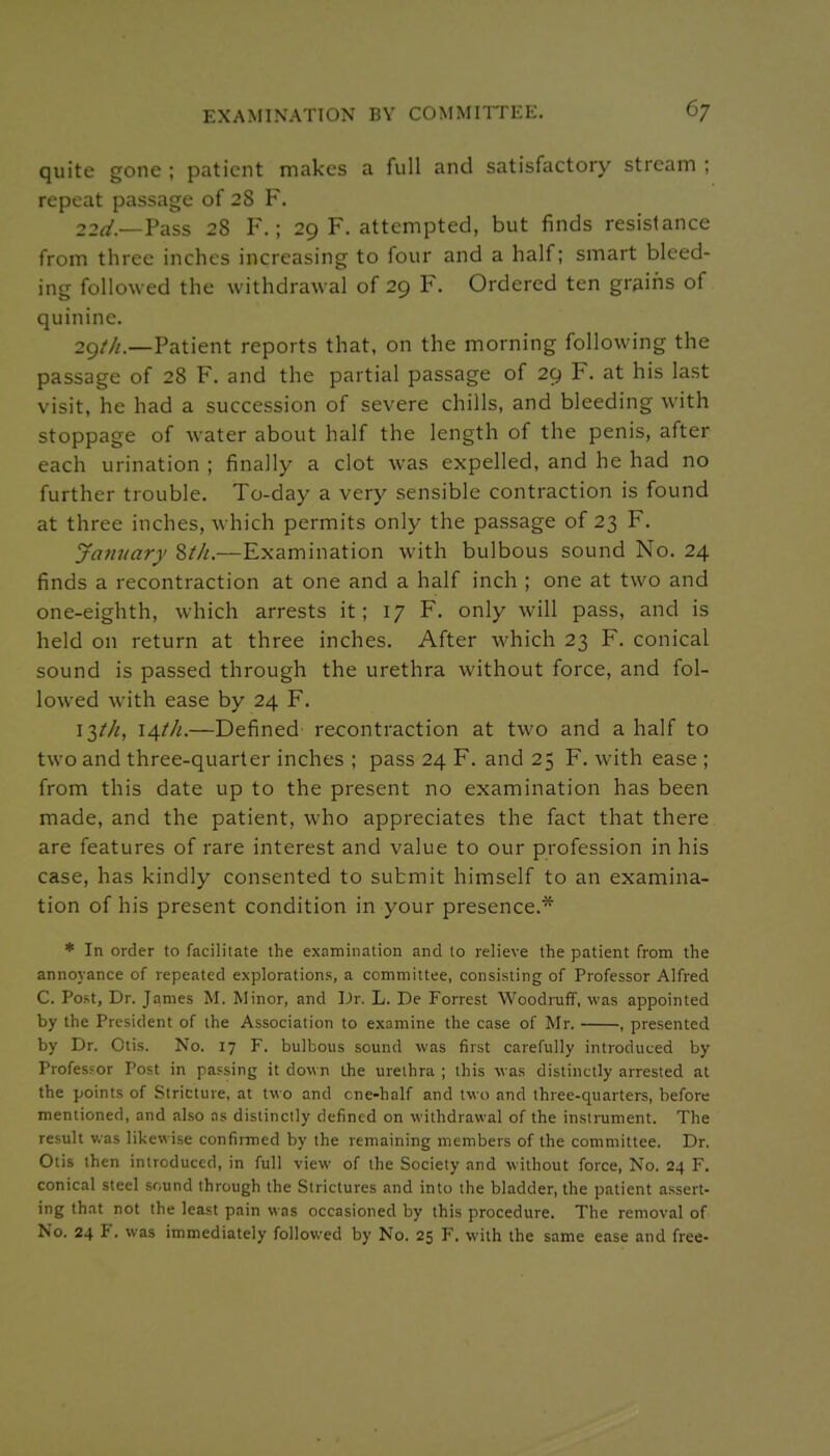 quite gone ; patient makes a full and satisfactory stream ; repeat passage of 28 F. 22^/.—Pass 28 F.; 29 F. attempted, but finds resistance from three inches increasing to four and a half; smart bleed- ing followed the withdrawal of 29 F. Ordered ten grains of quinine. 2gt/i,—Patient reports that, on the morning following the passage of 28 F. and the partial passage of 29 F. at his last visit, he had a succession of severe chills, and bleeding with stoppage of water about half the length of the penis, after each urination ; finally a clot was expelled, and he had no further trouble. To-day a very sensible contraction is found at three inches, which permits only the passage of 23 F. January Zth.—Examination with bulbous sound No. 24 finds a recontraction at one and a half inch ; one at two and one-eighth, which arrests it; 17 F. only will pass, and is held on return at three inches. After which 23 F. conical sound is passed through the urethra without force, and fol- lowed with ease by 24 F. 13/'//, 14//^.—Defined recontraction at two and a half to two and three-quarter inches ; pass 24 F. and 25 F. with ease ; from this date up to the present no examination has been made, and the patient, who appreciates the fact that there are features of rare interest and value to our profession in his case, has kindly consented to submit himself to an examina- tion of his present condition in your presence.*'^ * In order to facilitate the examination and to relieve the patient from the annoyance of repeated explorations, a committee, consisting of Professor Alfred C. Post, Dr, James M. Minor, and Dr. L. De Forrest Woodruff, was appointed by the President of the Association to examine the case of Mr. , presented by Dr. Otis. No. 17 F. bulbous sound was first carefully introduced by Professor Post in passing it down the urethra ; this was distinctly arrested at the points of Stricture, at two and cne-half and two and three-quarters, before mentioned, and also as distinctly defined on withdrawal of the instrument. The result v.as likewise confirmed by the remaining members of the committee. Dr. Otis then introduced, in full view of the Society and without force. No. 24 F. conical steel sound through the Strictures and into the bladder, the patient assert- ing that not the least pain was occasioned by this procedure. The removal of No. 24 F. was immediately followed by No. 25 F. with the same ease and free-