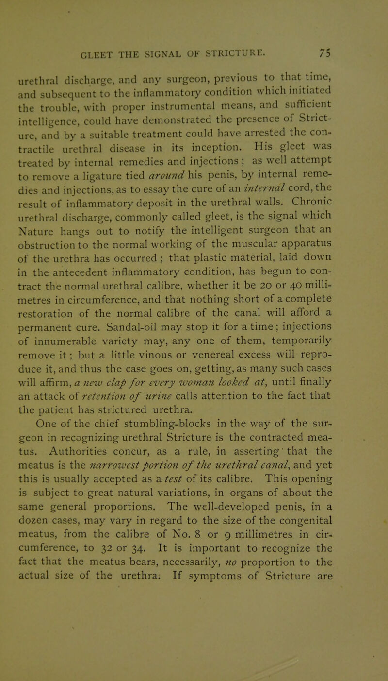 urethral discharge, and any surgeon, previous to that time, and subsequent to the inflammator>^ condition which initiated the trouble, with proper instrumental means, and sufficient intelligence, could have demonstrated the presence of Strict- ure, and by a suitable treatment could have arrested the con- tractile urethral disease in its inception. His gleet was treated by internal remedies and injections ; as well attempt to remove a ligature tied around\i\^ penis, by internal reme- dies and injections, as to essay the cure of an internal cord, the result of inflammatory deposit in the urethral walls. Chronic urethral discharge, commonly called gleet, is the signal which Nature hangs out to notify the intelligent surgeon that an obstruction to the normal working of the muscular apparatus of the urethra has occurred ; that plastic material, laid down in the antecedent inflammatory condition, has begun to con- tract the normal urethral calibre, whether it be 20 or 40 milli- metres in circumference, and that nothing short of a complete restoration of the normal calibre of the canal will afford a permanent cure. Sandal-oil may stop it for a time; injections of innumerable variety may, any one of them, temporarily remove it; but a little vinous or venereal excess will repro- duce it, and thus the case goes on, getting, as many such cases will affirm, rt: nezv clap for every woman looked at, until finally an attack of retention of urine calls attention to the fact that the patient has strictured urethra. One of the chief stumbling-blocks in the way of the sur- geon in recognizing urethral Stricture is the contracted mea- tus. Authorities concur, as a rule, in asserting' that the meatus is the narrowest portion of the urethral canal, and yet this is usually accepted as a test of its calibre. This opening is subject to great natural variations, in organs of about the same general proportions. The well-developed penis, in a dozen cases, may vary in regard to the size of the congenital meatus, from the calibre of No. 8 or 9 millimetres in cir- cumference, to 32 or 34. It is important to recognize the fact that the meatus bears, necessarily, no proportion to the actual size of the urethra. If symptoms of Stricture are