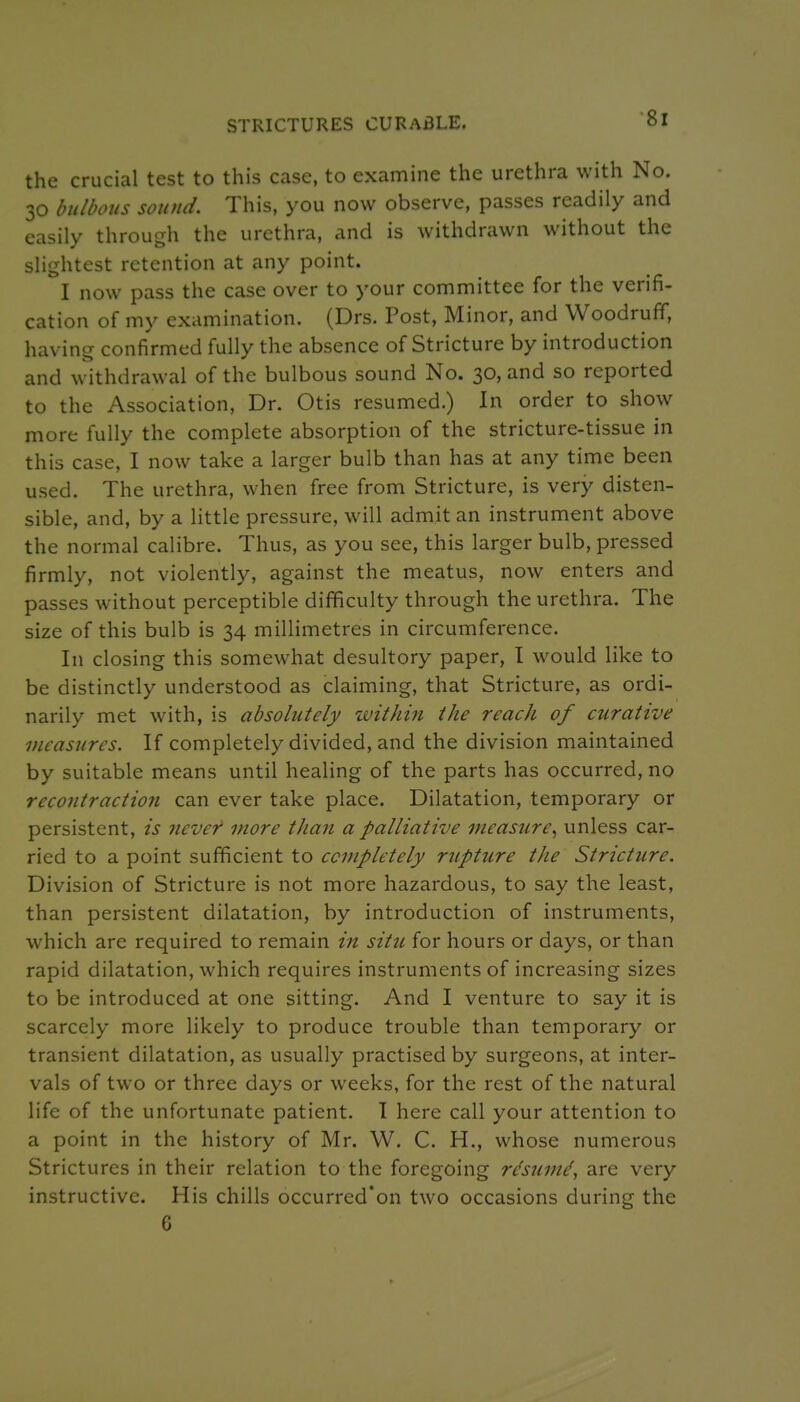 STRICTURES CURABLE. the crucial test to this case, to examine the urethra with No. 30 bulbous sound. This, you now observe, passes readily and easily through the urethra, and is withdrawn without the slightest retention at any point. I now pass the case over to your committee for the verifi- cation of my examination. (Drs. Post, Minor, and Woodruff, having confirmed fully the absence of Stricture by introduction and withdrawal of the bulbous sound No. 30, and so reported to the Association, Dr. Otis resumed.) In order to show more fully the complete absorption of the stricture-tissue in this case, I now take a larger bulb than has at any time been used. The urethra, when free from Stricture, is very disten- sible, and, by a little pressure, will admit an instrument above the normal calibre. Thus, as you see, this larger bulb, pressed firmly, not violently, against the meatus, now enters and passes without perceptible difficulty through the urethra. The size of this bulb is 34 millimetres in circumference. In closing this somewhat desultory paper, I would like to be distinctly understood as claiming, that Stricture, as ordi- narily met with, is absolutely witlmi the reach of curative measures. If completely divided, and the division maintained by suitable means until healing of the parts has occurred, no recontraction can ever take place. Dilatation, temporary or persistent, is never more than a palliative measure^ unless car- ried to a point sufficient to completely rupture the Stricture. Division of Stricture is not more hazardous, to say the least, than persistent dilatation, by introduction of instruments, which are required to remain in situ for hours or days, or than rapid dilatation, which requires instruments of increasing sizes to be introduced at one sitting. And I venture to say it is scarcely more likely to produce trouble than temporary or transient dilatation, as usually practised by surgeons, at inter- vals of two or three days or weeks, for the rest of the natural life of the unfortunate patient. T here call your attention to a point in the history of Mr. W. C. H., whose numerous Strictures in their relation to the foregoing r^sumd, are very instructive. His chills occurred'on two occasions during the 6