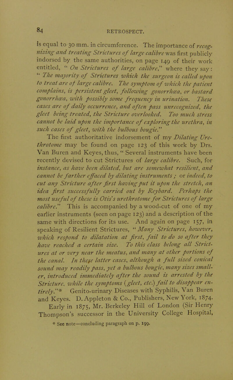 is equal to 30 mm. in circumference. The importance of recog- nizing and treatiftg Strictures of large calibre was first publicly indorsed by the same authorities, on page 149 of their work entitled,  On Strictures of large calibre^ where they say:  The majority of Strictures which the surgeon is called upon to treat are of large calibre. The symptom of which the patient complains, is persistent gleet, following gonorrhoea, or bastard gonorrhcea, with possibly some frequency in urination. These cases are of daily occurrence, and often pass unrecognized, the gleet being treated, the Stricture overlooked. Too much stress cannot be laid upon the importance of exploring the zirethra, in such cases of gleet, with the bulbous bougie.' The first authoritative indorsement of my Dilating Ure- throtome may be found on page 123 of this work by Drs. Van Buren and Keyes, thus,  Several instruments have been recently devised to cut Strictures of large calibre. Such, for instance, as have been dilated, but are somewhat resilient, and cannot be farther effaced by dilating instruments ; or indeed, to cut any Stricture after first having put it upon the stretch, an idea first successfully carried out by Reybard. Perhaps the most useful of these is Otis's urethrotome for Strictures of large calibre'' This is accompanied by a wood-cut of one of my earlier instruments (seen on page 123) and a description of the same with directions for its use. And again on page 157, in speaking of Resilient Strictures,  Many Strictures, however, which respond to dilatation at first, fail to do so after they have reached a certain size. To this class belong all Strict- ures at or very near the meatus, and many at other portio?ts of the canal. In these latter cases, although a full sized conical sound may readily pass, yet a bulbous bougie, many sizes small- er, introduced immediately after the sound is arrested by the Stricture, ivhile the symptoms {gleet, etc) fail to disappear en- tirely.'''^ Genito-urinary Diseases with Syphilis, Van Buren and Keyes. D. Appleton & Co., Publishers, New York, 1874. Early in 1875, Mr. Berkeley Hill of London (Sir Henry Thompson's successor in the University College Hospital, * See note—concluding paragraph on p. 199.