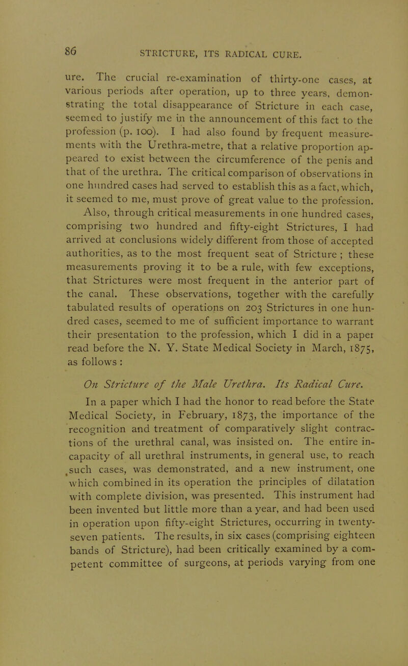 ure. The crucial re-examination of thirty-one cases, at various periods after operation, up to three years, demon- strating the total disappearance of Stricture in each case, seemed to justify me in the announcement of this fact to the profession (p. lOo). I had also found by frequent measure- ments with the Urethra-metre, that a relative proportion ap- peared to exist between the circumference of the penis and that of the urethra. The critical comparison of observations in one hundred cases had served to establish this as a fact, which, it seemed to me, must prove of great value to the profession. Also, through critical measurements in orie hundred cases, comprising two hundred and fifty-eight Strictures, I had arrived at conclusions widely different from those of accepted authorities, as to the most frequent seat of Stricture ; these measurements proving it to be a rule, with few exceptions, that Strictures were most frequent in the anterior part of the canal. These observations, together with the carefully tabulated results of operations on 203 Strictures in one hun- dred cases, seemed to me of sufficient importance to warrant their presentation to the profession, which I did in a paper read before the N. Y. State Medical Society in March, 1875, as follows : On Stricture of the Male Urethra. Its Radical Cure. In a paper which I had the honor to read before the State Medical Society, in February, 1873, the importance of the recognition and treatment of comparatively slight contrac- tions of the urethral canal, was insisted on. The entire in- capacity of all urethral instruments, in general use, to reach ,such cases, was demonstrated, and a new instrument, one which combined in its operation the principles of dilatation with complete division, was presented. This instrument had been invented but little more than a year, and had been used in operation upon fifty-eight Strictures, occurring in twenty- seven patients. The results, in six cases (comprising eighteen bands of Stricture), had been critically examined by a com- petent committee of surgeons, at periods varying from one