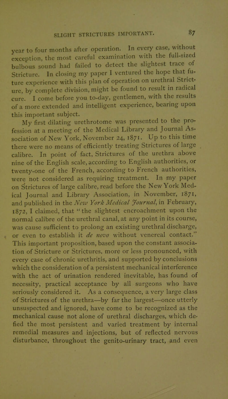 SLIGHT STRICTURES IMPORTANT. year to four months after operation. In every case, without exception, the most careful examination with the full-sized bulbous sound had failed to detect the slightest trace of Stricture. In closing my paper I ventured the hope that fu- ture experience with this plan of operation on urethral Strict- ure, by complete division, might be found to result in radical cure. I come before you to-day, gentlemen, with the results of a more extended and intelligent experience, bearing upon this important subject. My first dilating urethrotome was presented to the pro- fession at a meeting of the Medical Library and Journal As- sociation of New York, November 24, 1871. Up to this time there were no means of efificiently treating Strictures of large calibre. In point of fact, Strictures of the urethra above nine of the English scale, according to English authorities, or twenty-one of the French, according to French authorities, w^ere not considered as requiring treatment. In my paper on Strictures of large calibre, read before the New York Med- ical Journal and Library Association, in November, 1871, and published in the Nezv York Medical Journal, in February, 1872, I claimed, that the slightest encroachment upon the normal calibre of the urethral canal, at any point in its course, was cause sufficient to prolong an existing urethral discharge, or even to establish it de novo without venereal contact. This important proposition, based upon the constant associa- tion of Stricture or Strictures, more or less pronounced, with every case of chronic urethritis, and supported by conclusions which the consideration of a persistent mechanical interference with the act of urination rendered inevitable, has found of necessity, practical acceptance by all surgeons who have seriously considered it. As a consequence, a very large class of Strictures of the urethra—by far the largest—once utterly unsuspected and ignored, have come to be recognized as the mechanical cause not alone of urethral discharges, which de- fied the most persistent and varied treatment by internal remedial measures and injections, but of reflected nervous disturbance, throughout the genito-urinary tract, and even