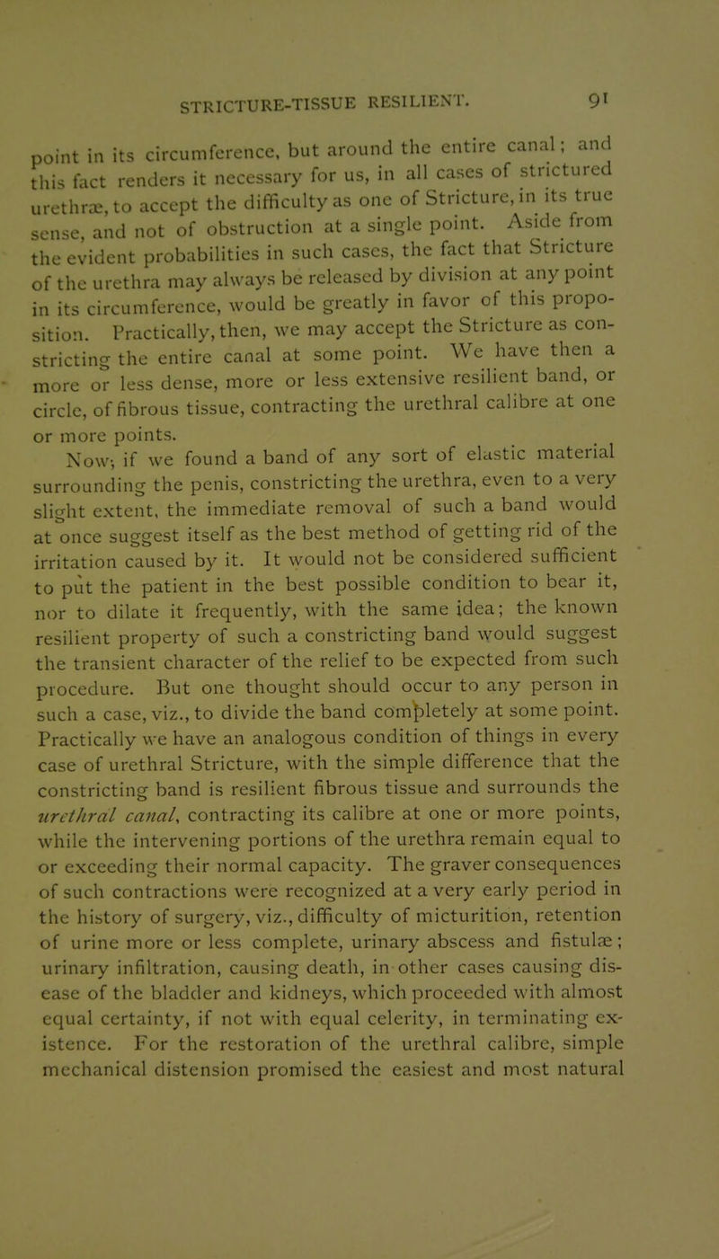 STRICTURE-TISSUE RESILIENT. 9^ point in its circumference, but around the entire canal; and this fact renders it necessary for us, in all cases of strictured urethnE,to accept the difficulty as one of Stricture, in its true sense, and not of obstruction at a single point. Aside from the evident probabilities in such cases, the fact that Stricture of the urethra may always be released by division at any point in its circumference, would be greatly in favor of this propo- sition. Practically, then, we may accept the Stricture as con- stricting the entire canal at some point. We have then a more or less dense, more or less extensive resilient band, or circle, of fibrous tissue, contracting the urethral caHbrc at one or more points. Now, if we found a band of any sort of elastic material surrou nding the penis, constricting the urethra, even to a very slight extent, the immediate removal of such a band would at once suggest itself as the best method of getting rid of the irritation caused by it. It would not be considered sufficient to put the patient in the best possible condition to bear it, nor to dilate it frequently, with the same idea; the known resilient property of such a constricting band would suggest the transient character of the relief to be expected from such procedure. But one thought should occur to any person in such a case, viz., to divide the band comf)letely at some point. Practically we have an analogous condition of things in every case of urethral Stricture, with the simple difference that the constricting band is resilient fibrous tissue and surrounds the urethral canal, contracting its calibre at one or more points, while the intervening portions of the urethra remain equal to or exceeding their normal capacity. The graver consequences of such contractions were recognized at a very early period in the history of surgery, viz., difficulty of micturition, retention of urine more or less complete, urinary abscess and fistulae; urinary infiltration, causing death, in other cases causing dis- ease of the bladder and kidneys, which proceeded with almost equal certainty, if not with equal celerity, in terminating ex- istence. For the restoration of the urethral calibre, simple mechanical distension promised the easiest and most natural