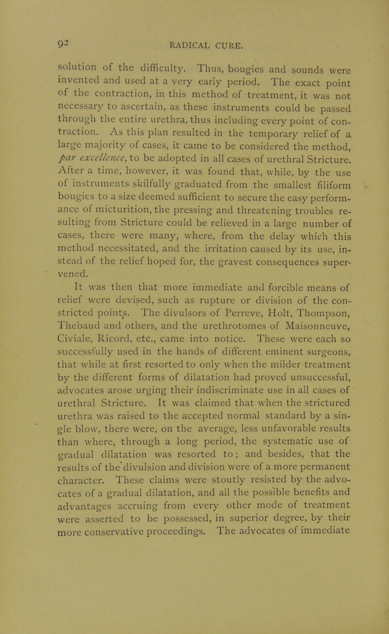 solution of the difficulty. Thus, bougies and sounds were invented and used at a very early period. The exact point of the contraction, in this method of treatment, it was not necessary to ascertain, as these instruments could be passed through the entire urethra, thus including every point of con- traction. As this plan resulted in the temporary relief of a large majority of cases, it came to be considered the method, par excellence, to be adopted in all cases of urethral Stricture. After a time, however, it was found that, while, by the use of instruments skilfully graduated from the smallest filiform bougies to a size deemed sufficient to secure the easy perform- ance of micturition, the pressing and threatening troubles re- sulting from Stricture could be relieved in a large number of cases, there were many, where, from the delay which this method necessitated, and the irritation caused by its use, in- stead of the relief hoped for, the gravest consequences super- vened. It was then that more immediate and forcible means of relief were devised, such as rupture or division of the con- stricted points. The divulsors of Perreve, Holt, Thompson, Thebaud and others, and the urethrotomes of Maisonneuve, Civiale, Ricord, etc., came into notice. These were each so successfully used in the hands of different eminent surgeons, that while at first resorted to only when the milder treatment by the different forms of dilatation had proved unsuccessful, advocates arose urging their indiscriminate use in all cases of urethral Stricture. It was claimed that when the strictured urethra was raised to the accepted normal standard by a sin- gle blow, there were, on the average, less unfavorable results than where, through a long period, the systematic use of gradual dilatation was resorted to; and besides, that the results of the'divulsion and division were of a more permanent character. These claims were stoutly resisted by the advo- cates of a gradual dilatation, and all the possible benefits and advantages accruing from every other mode of treatment were asserted to be possessed, in superior degree, by their more conservative proceedings. The advocates of immediate