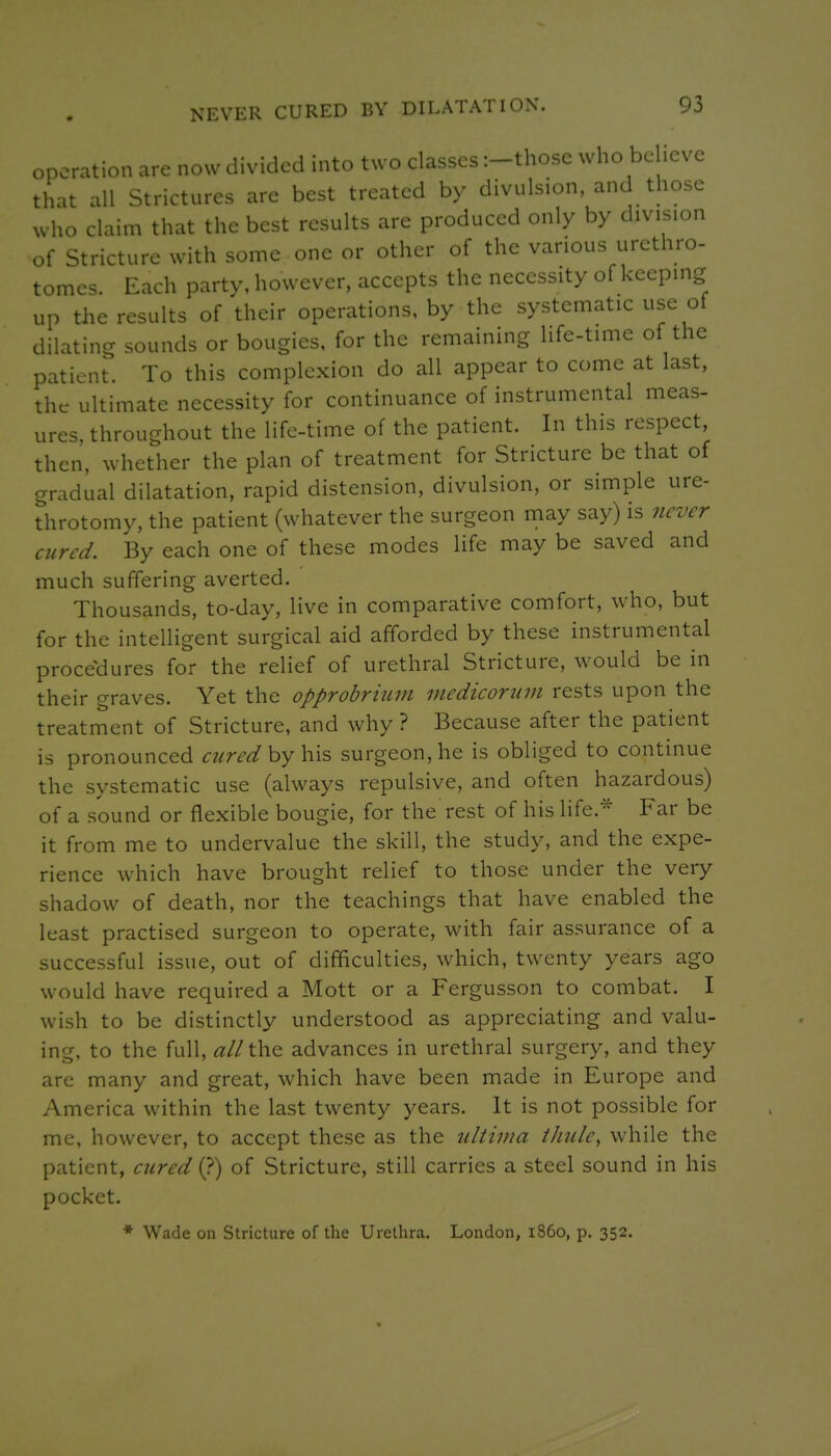 operation are now divided into two classes :-those who believe that all Strictures are best treated by divulsion, and those who claim that the best results are produced only by division of Stricture with some one or other of the various urethro- tomes. Each party, however, accepts the necessity of keeping up the results of their operations, by the systematic use of dilating sounds or bougies, for the remaining life-time of the patient. To this complexion do all appear to come at last, the ultimate necessity for continuance of instrumental meas- ures, throughout the life-time of the patient. In this respect then, whether the plan of treatment for Stricture be that of gradual dilatation, rapid distension, divulsion, or simple ure- throtomy, the patient (whatever the surgeon may say) is never aired. By each one of these modes life may be saved and much suffering averted. Thousands, to-day, live in comparative comfort, who, but for the intelligent surgical aid afforded by these instrumental procedures for the relief of urethral Stricture, would be in their graves. Yet the opprobrium medicorum rests upon the treatment of Stricture, and why ? Because after the patient is pronounced curedhy\v\% surgeon, he is obliged to continue the systematic use (always repulsive, and often hazardous) of a sound or flexible bougie, for the rest of his life.* Far be it from me to undervalue the skill, the study, and the expe- rience which have brought relief to those under the very shadow of death, nor the teachings that have enabled the least practised surgeon to operate, with fair assurance of a successful issue, out of difficulties, which, tw^enty years ago would have required a Mott or a Fergusson to combat. I wish to be distinctly understood as appreciating and valu- ing, to the full, all the advances in urethral surgery, and they are many and great, which have been made in Europe and America within the last twenty years. It is not possible for me, however, to accept these as the ultima thule, while the patient, cured (?) of Stricture, still carries a steel sound in his pocket. * Wade on Stricture of the Urethra. London, i860, p. 352.