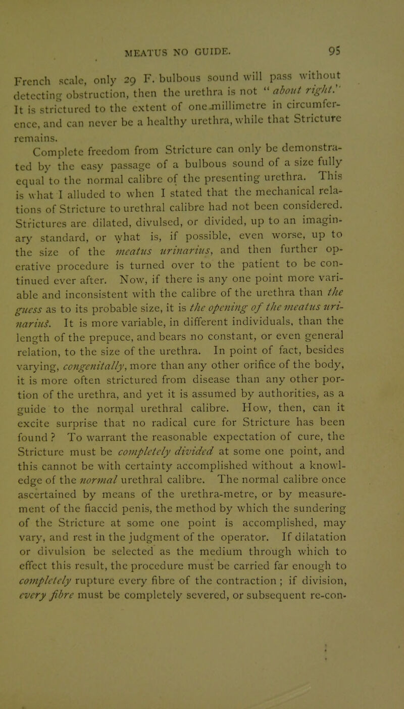 French scale, only 29 F. bulbous sound will pass without detecting obstruction, then the urethra is not about right:' It is strictured to the extent of one-millimetre in circumfer- ence, and can never be a healthy urethra, while that Stricture remains. Complete freedom from Stricture can only be demonstra- ted by the easy passage of a bulbous sound of a size fully equal to the normal calibre of the presenting urethra. This is what I alluded to when I stated that the mechanical rela- tions of Stricture to urethral calibre had not been considered. Strictures are dilated, divulsed, or divided, up to an imagin- ary standard, or \yhat is, if possible, even worse, up to the size of the meatus uriiiarins, and then further op- erative procedure is turned over to the patient to be con- tinued ever after. Now, if there is any one point more vari- able and inconsistent with the calibre of the urethra than the guess as to its probable size, it is the opening of the meatus uri- nariuL It is more variable, in different individuals, than the length of the prepuce, and bears no constant, or even general relation, to the size of the urethra. In point of fact, besides varying, congenitally, more than any other orifice of the body, it is more often strictured from disease than any other por- tion of the urethra, and yet it is assumed by authorities, as a suide to the normal urethral calibre. How, then, can it excite surprise that no radical cure for Stricture has been found ? To warrant the reasonable expectation of cure, the Stricture must be completely divided at some one point, and this cannot be with certainty accomplished without a knowl- edge of the normal urethral calibre. The normal calibre once ascertained by means of the urethra-metre, or by measure- ment of the flaccid penis, the method by which the sundering of the Stricture at some one point is accomplished, may vary, and rest in the judgment of the operator. If dilatation or divulsion be selected as the medium through which to effect this result, the procedure must be carried far enough to completely rupture every fibre of the contraction ; if division, every fibre must be completely severed, or subsequent re-con- t t