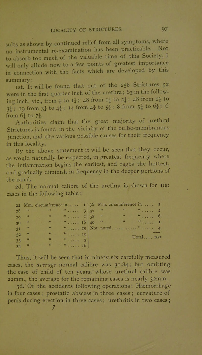 suits as shown by continued relief from all symptoms, where no instrumental're-examination has been practicable. Not to absorb too much of the valuable time of this Society, I will only allude now to a few points of greatest importance in connection with the facts which are developed by this summary: 1st. It will be found that out of the 258 Strictures, 52 were in the first quarter inch of the urethra ; 63 in the follow- ing inch, viz., from i to ; 48 from li to 2^; 48 from 2} to 3^ ; 19 from 3^ to 4i; 14 from 4I to 5i ; 8 from Sh to 6|-; 6 from 6| to 7^. Authorities claim that the great majority of urethral Strictures is found in the vicinity of the bulbo-membranous junction, and cite various possible causes for their frequency in this locality. By the above statement it will be seen that they occur, as would naturally be expected, in greatest frequency where the inflammation begins the earliest, and rages the hottest, and gradually diminish in frequency in the deeper portions of the canal. 2d. The normal calibre of the urethra is shown for 100 cases in the following table : 22 Mm. circumference in I 28    3 29 30 I iS 36 Mm, circumference in I 27    2 38    6 40    I Not noted  4 Total 100 31    25 32    19 33    3 34    16 Thus, it will be seen that in ninety-six carefully measured cases, the average normal calibre was 31.84; but omitting the case of child of ten years, whose urethral calibre was 22mm., the average for the remaining cases is nearly 32mm. 3d. Of the accidents following operations : Haemorrhage in four cases; prostatic abscess in three cases; curvature of penis during erection in three cases; urethritis in two cases ; 7