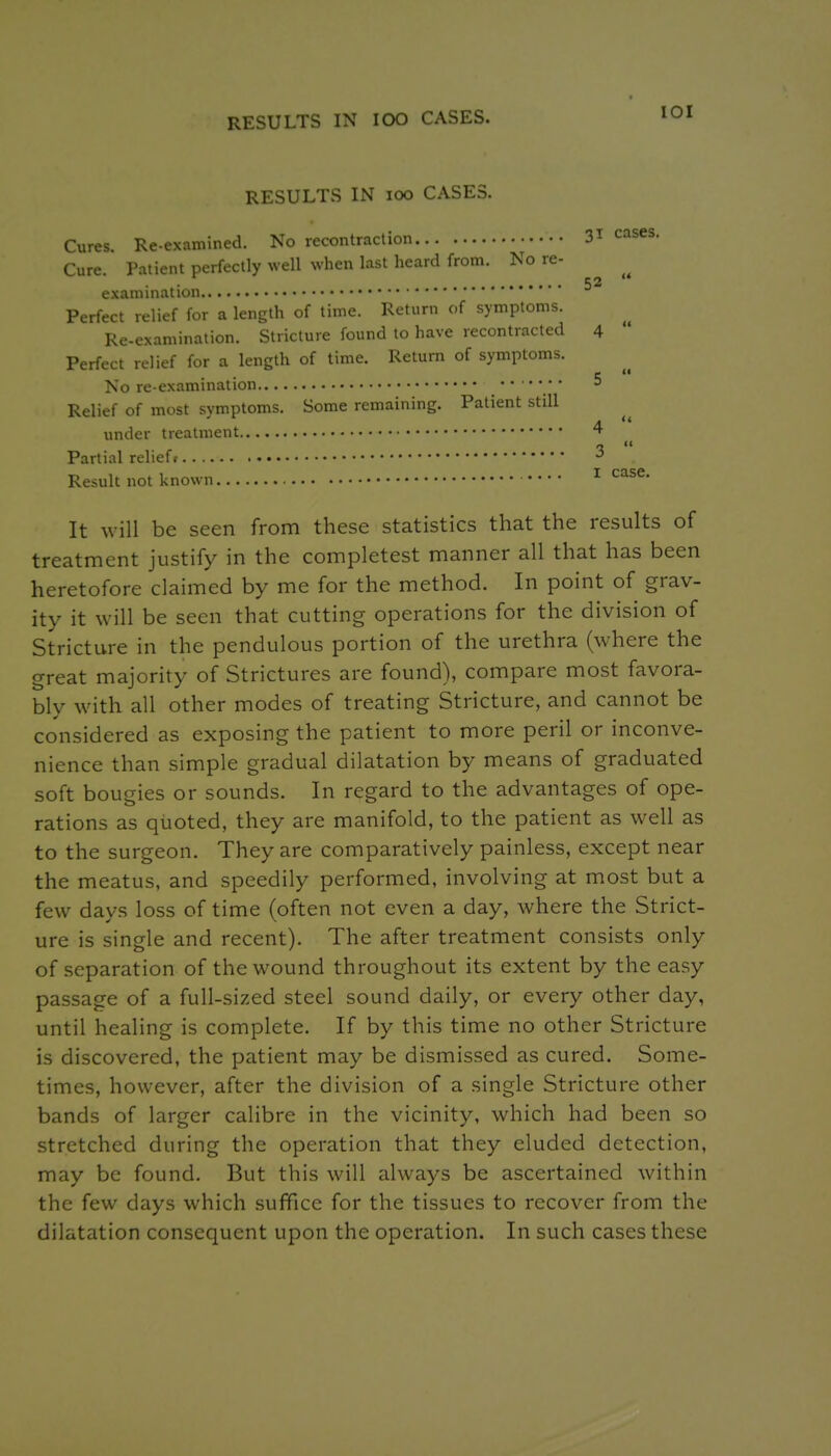 RESULTS IN lOO CASES. lOI RESULTS IN lOO CASES. Cures. Re-examined. No recontraction Cure. Patient perfectly well when last heard from. No re- examination Perfect relief for a length of time. Return of symptoms. Re-examination. Stricture found to have recontracted Perfect relief for a length of time. Return of symptoms. No re-examination .'***.** Relief of most symptoms. Some remaining. Patient still under treatment Partial relief? Result not known • • • • It will be seen from these statistics that the results of treatment justify in the completest manner all that has been heretofore claimed by me for the method. In point of grav- ity it will be seen that cutting operations for the division of Stricture in the pendulous portion of the urethra (where the great majority of Strictures are found), compare most favora- bly with all other modes of treating Stricture, and cannot be considered as exposing the patient to more peril or inconve- nience than simple gradual dilatation by means of graduated soft bougies or sounds. In regard to the advantages of ope- rations as quoted, they are manifold, to the patient as well as to the surgeon. They are comparatively painless, except near the meatus, and speedily performed, involving at most but a few days loss of time (often not even a day, where the Strict- ure is single and recent). The after treatment consists only of separation of the wound throughout its extent by the easy passage of a full-sized steel sound daily, or every other day, until healing is complete. If by this time no other Stricture is discovered, the patient may be dismissed as cured. Some- times, however, after the division of a single Stricture other bands of larger calibre in the vicinity, which had been so stretched during the operation that they eluded detection, may be found. But this will always be ascertained within the few days which suffice for the tissues to recover from the dilatation consequent upon the operation. In such cases these 31 cases. 52  4  5  4  3  I case.