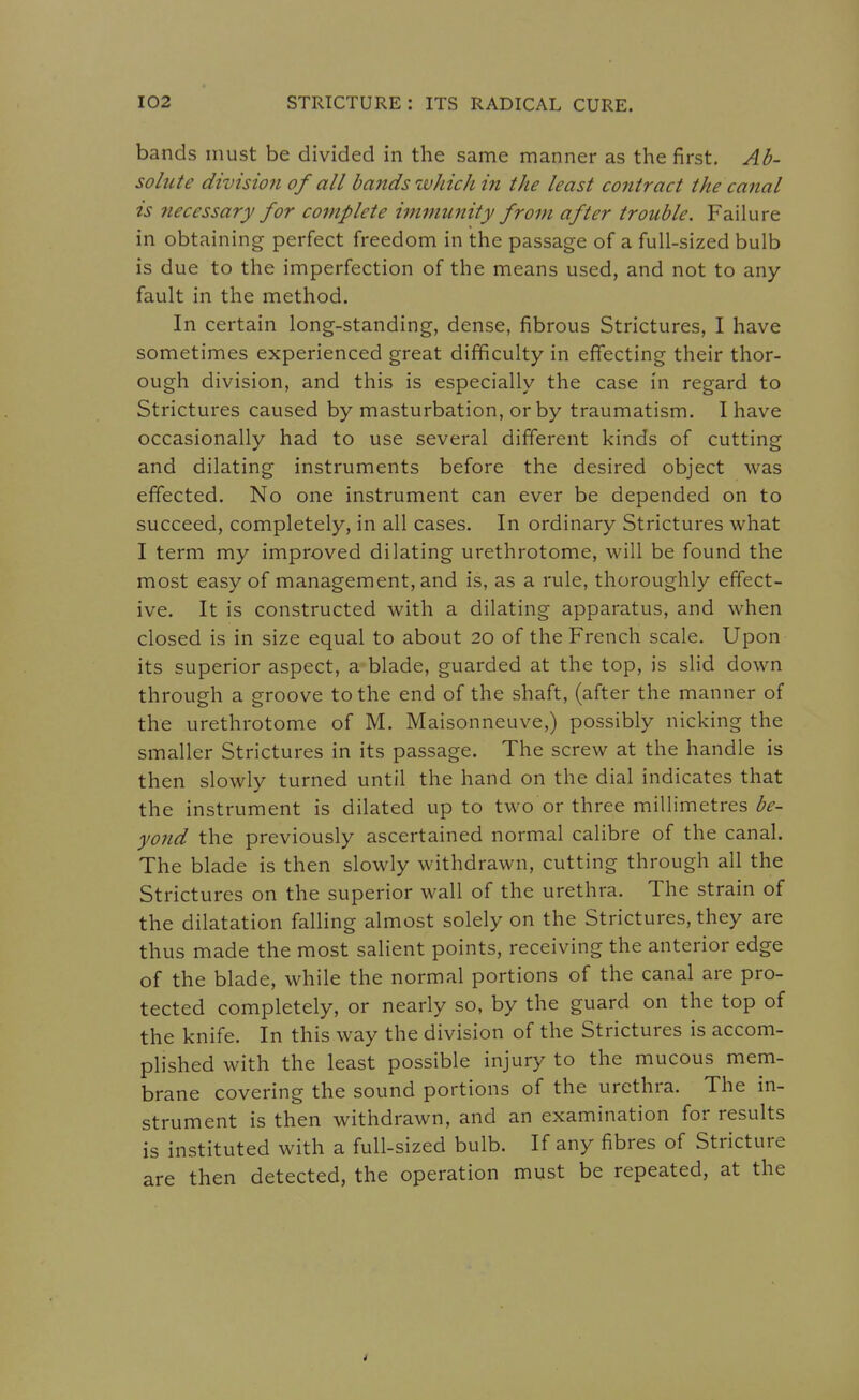 bands must be divided in the same manner as the first. Ad- solute division of all bands which in the least contract the canal is necessary for complete immunity from after trouble. Failure in obtaining perfect freedom in the passage of a full-sized bulb is due to the imperfection of the means used, and not to any fault in the method. In certain long-standing, dense, fibrous Strictures, I have sometimes experienced great difficulty in effecting their thor- ough division, and this is especially the case in regard to Strictures caused by masturbation, or by traumatism. I have occasionally had to use several different kinds of cutting and dilating instruments before the desired object was effected. No one instrument can ever be depended on to succeed, completely, in all cases. In ordinary Strictures what I term my improved dilating urethrotome, will be found the most easy of management, and is, as a rule, thoroughly effect- ive. It is constructed with a dilating apparatus, and when closed is in size equal to about 20 of the French scale. Upon its superior aspect, a blade, guarded at the top, is slid down through a groove to the end of the shaft, (after the manner of the urethrotome of M. Maisonneuve,) possibly nicking the smaller Strictures in its passage. The screw at the handle is then slowly turned until the hand on the dial indicates that the instrument is dilated up to two or three millimetres be- yond the previously ascertained normal calibre of the canal. The blade is then slowly withdrawn, cutting through all the Strictures on the superior wall of the urethra. The strain of the dilatation falling almost solely on the Strictures, they are thus made the most salient points, receiving the anterior edge of the blade, while the normal portions of the canal are pro- tected completely, or nearly so, by the guard on the top of the knife. In this way the division of the Strictures is accom- plished with the least possible injury to the mucous mem- brane covering the sound portions of the urethra. The in- strument is then withdrawn, and an examination for results is instituted with a full-sized bulb. If any fibres of Stricture are then detected, the operation must be repeated, at the