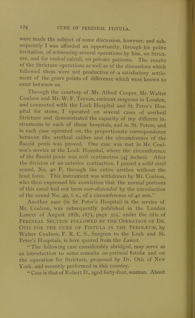 were made the subject of some discussion, however, and sub- sequently I was afforded an opportunity, through his polite invitation, of witnessing several operations by him, on Strict- ure, and for vesical calculi, on private patients. The results of the Stricture operations as well as of the discussions which followed them were not productive of a satisfactory settle- ment of the grave points of difference which were known to exist between us. Through the courtesy of Mr. Alfred Cooper, Mr. Walter Coulson and Mr. W. F. Teevan, eminent surgeons in London, and connected with the Lock Hospital and St. Peter's Hos- pital for stone, I operated on several cases of urethral Stricture and demonstrated the capacity of my different in- struments in each of those hospitals, and in St. Peters, and in each case operated on, the proportionate correspondence between the urethral calibre and the circumference of the flaccid penis was proved. One case was met in Mr. Coul- son's service at the Lock Hospital, where the circumference of the flaccid penis was 10.6 centimetres (4^ inches). After the division of an anterior contraction, I passed a solid steel sound. No. 40 F. through the entire urethra without the least force. This instrument was withdrawn by Mr. Coulson, who then expressed his conviction that the normal portions of this canal had not been over-dzstendcd by the introduction of the sound No. 40, i. e., of a circumference of 40 mm. Another case (in St. Peter's Hospital) in the service of Mr. Coulson, was subsequently published in the London Lancet of August 28th, 1875, page 305, under the title of Perineal Section followed by the Operation of Dr. Otis for the cure of Fistula in the Perineum, by Walter Coulson, F. R. C. S., Surgeon to the Lock and St. Peter's Hospitals, is here quoted from the Lancet. The following case considerably abridged, may serve as an introduction to some remarks on perineal fistulae and on the operation for Stricture, proposed by Dr. Otis of New Vork, and recently performed in this country.  Case is that of Robert D., aged forty-four, seaman. About