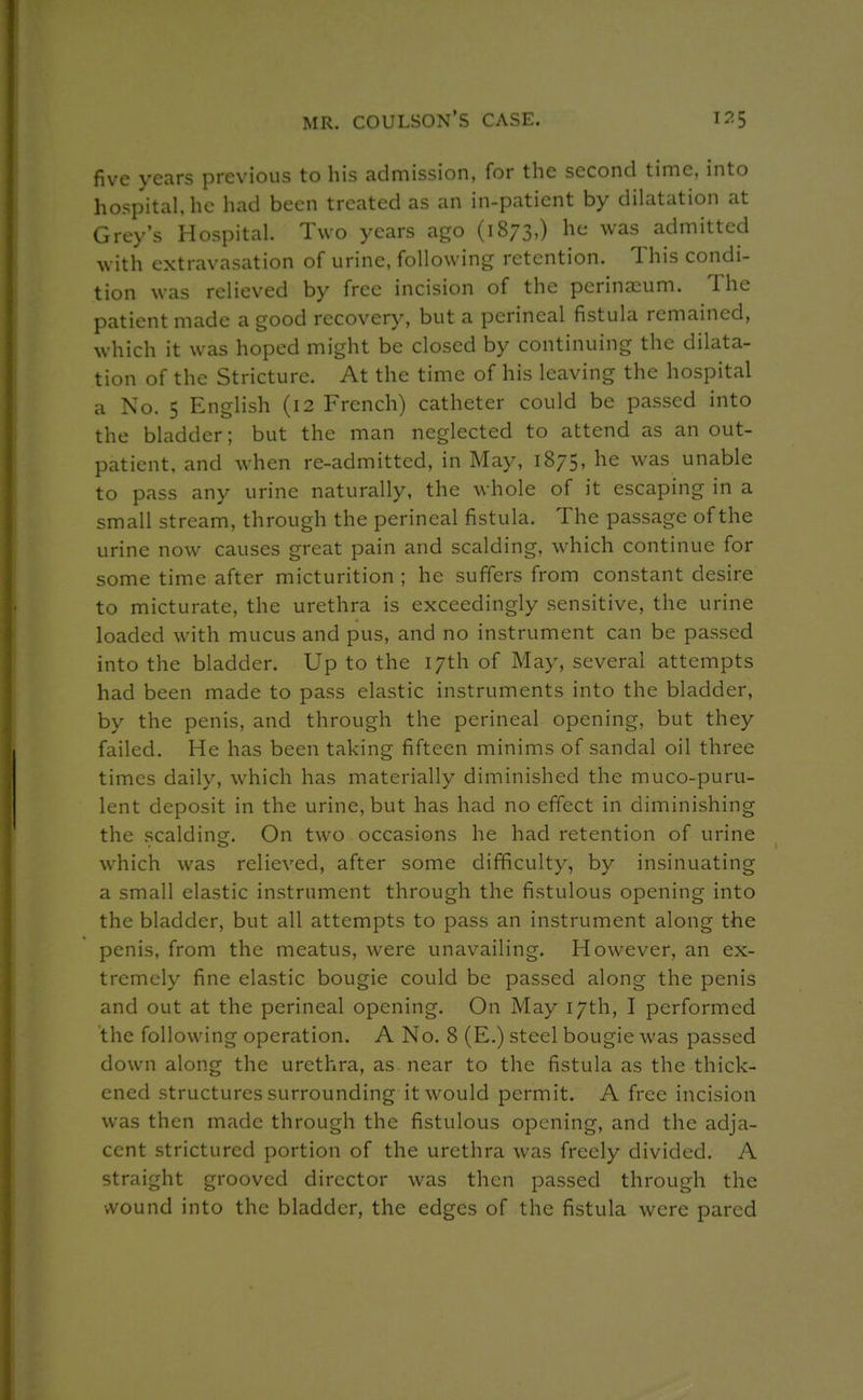 five years previous to his admission, for the second time, into hospital, he had been treated as an in-patient by dilatation at Grey's Hospital. Two years ago (1873,) he was admitted with extravasation of urine, following retention. This condi- tion was relieved by free incision of the perinasum. The patient made a good recovery, but a perineal fistula remained, which it was hoped might be closed by continuing the dilata- tion of the Stricture. At the time of his leaving the hospital a No. 5 English (12 French) catheter could be passed into the bladder; but the man neglected to attend as an out- patient, and when re-admitted, in May, 1875, he was unable to pass any urine naturally, the whole of it escaping in a small stream, through the perineal fistula. The passage of the urine now causes great pain and scalding, which continue for some time after micturition ; he suffers from constant desire to micturate, the urethra is exceedingly sensitive, the urine loaded with mucus and pus, and no instrument can be passed into the bladder. Up to the 17th of May, several attempts had been made to pass elastic instruments into the bladder, by the penis, and through the perineal opening, but they failed. He has been taking fifteen minims of sandal oil three times daily, which has materially diminished the muco-puru- lent deposit in the urine, but has had no effect in diminishing the scalding. On two occasions he had retention of urine which was relieved, after some difficulty, by insinuating a small elastic instrument through the fistulous opening into the bladder, but all attempts to pass an instrument along the penis, from the meatus, were unavailing. However, an ex- tremely fine elastic bougie could be passed along the penis and out at the perineal opening. On May 17th, I performed the following operation. A No. 8 (E.) steel bougie was passed down along the urethra, as near to the fistula as the thick- ened structures surrounding it would permit. A free incision was then made through the fistulous opening, and the adja- cent strictured portion of the urethra was freely divided. A straight grooved director was then passed through the wound into the bladder, the edges of the fistula were pared