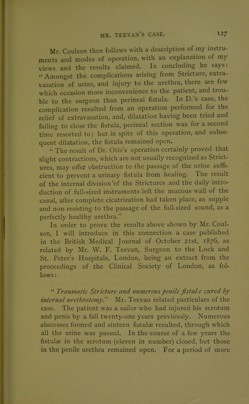 MR. TEEVAN'S case. 12/ Mr. Coulson then follows with a description of my instru- ments and modes of operation, with an explanation of my views and the results claimed. In concluding he says:  Amongst the complications arising from Stricture, extra- vasation^'of urine, and injury to the urethra, there are few which occasion more inconvenience to the patient, and trou- ble to the surgeon than perineal fistula. In D.'s case, the complication resulted from an operation performed for the relief of extravasation, and, dilatation having been tried and failing to close the fistula, perineal section was for a second time resorted to; but in spite of this operation, and subse- quent dilatation, the fistula remained open. The result of Dr. Otis's operation certainly proved that slight contractions, which are not usually recognized as Strict- ures, may offer obstruction to the passage of the urine suffi- cient to prevent a urinary fistula from healing. The result of the internal division'of the Strictures and the daily intro- duction of full-sized instruments left the mucous wall of the canal, after complete cicatrization had taken place, as supple and non-resisting to the passage of the full-sized sound, as a perfectly healthy urethra. In order to prove the results above shown by Mr. Coul- son, I will introduce in this connection a case published in the British Medical Journal of October 2ist, 1876, as related by Mr. W. F. Teevan, Surgeon to the Lock and St. Peter's Hospitals, London, being an extract from the proceedings of the Clinical Society of London, as fol- lows:  Traumatic Stricture and numerous penile fistuLe cured by internal urethrotomyy Mr. Teevan related particulars of the case. The patient was a sailor who had injured his scrotum and penis by a fall twenty-one years previously. Numerous abscesses formed and sixteen fistulae resulted, through which all the urine was passed. In the course of a few years the fistulse in the scrotum (eleven in number) closed, but those in the penile urethra remained open. For a period of more