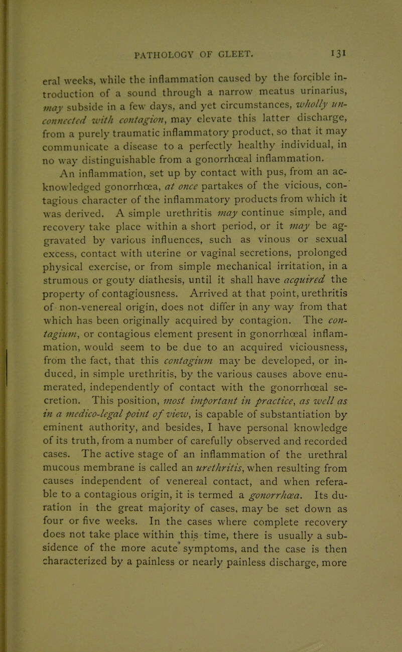 eral weeks, while the inflammation caused by the forcible in- troduction of a sound through a narrow meatus urinarius, may subside in a few days, and yet circumstances, wholly un- connected zvith contagion, may elevate this latter discharge, from a purely traumatic inflammatory product, so that it may communicate a disease to a perfectly healthy individual, in no way distinguishable from a gonorrhoeal inflammation. An inflammation, set up by contact with pus, from an ac- knowledged gonorrhoea, at once partakes of the vicious, con- tagious character of the inflammatory products from which it was derived. A simple urethritis may continue simple, and recovery take place within a short period, or it may be ag- gravated by various influences, such as vinous or sexual excess, contact with uterine or vaginal secretions, prolonged physical exercise, or from simple mechanical irritation, in a strumous or gouty diathesis, until it shall have acquired the property of contagiousness. Arrived at that point, urethritis of non-venereal origin, does not differ \n any way from that which has been originally acquired by contagion. The con- tagitim, or contagious element present in gonorrhoeal inflam- mation, would seem to be due to an acquired viciousness, from the fact, that this contagiiim may be developed, or in- duced, in simple urethritis, by the various causes above enu- merated, independently of contact with the gonorrhoeal se- cretion. This position, most important in practice, as well as in a medico-legal point of view, is capable of substantiation by eminent authority, and besides, I have personal knowledge of its truth, from a number of carefully observed and recorded cases. The active stage of an inflammation of the urethral mucous membrane is called an urethritis, when resulting from causes independent of venereal contact, and when refera- ble to a contagious origin, it is termed a gonorrhcea. Its du- ration in the great majority of cases, may be set down as four or five weeks. In the cases where complete recovery does not take place within this time, there is usually a sub- sidence of the more acute'symptoms, and the case is then characterized by a painless or nearly painless discharge, more