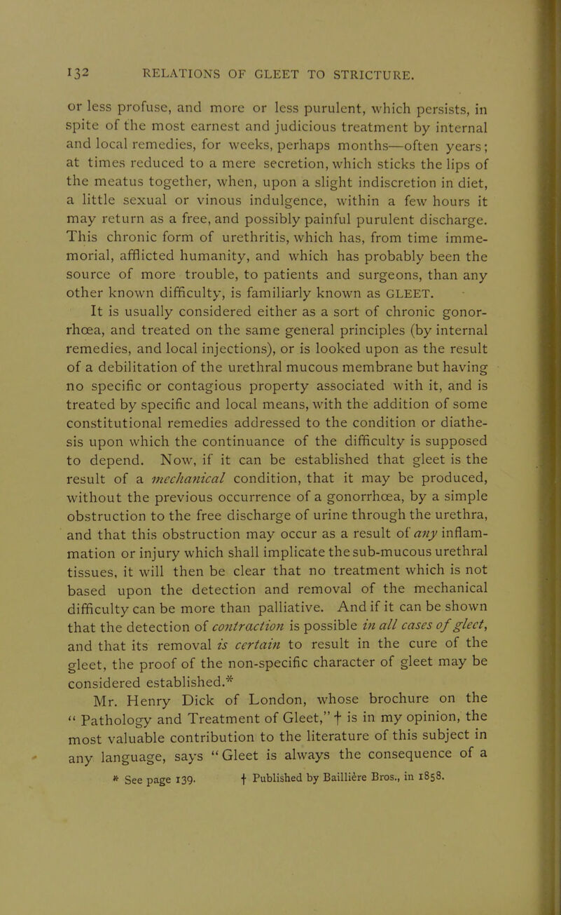 or less profuse, and more or less purulent, which persists, in spite of the most earnest and judicious treatment by internal and local remedies, for weeks, perhaps months—often years; at times reduced to a mere secretion, which sticks the lips of the meatus together, when, upon a slight indiscretion in diet, a little sexual or vinous indulgence, within a few hours it may return as a free, and possibly painful purulent discharge. This chronic form of urethritis, which has, from time imme- morial, afflicted humanity, and which has probably been the source of more trouble, to patients and surgeons, than any other known difficulty, is familiarly known as GLEET. It is usually considered either as a sort of chronic gonor- rhoea, and treated on the same general principles (by internal remedies, and local injections), or is looked upon as the result of a debilitation of the urethral mucous membrane but having no specific or contagious property associated with it, and is treated by specific and local means, with the addition of some constitutional remedies addressed to the condition or diathe- sis upon which the continuance of the difficulty is supposed to depend. Now, if it can be established that gleet is the result of a mechanical condition, that it may be produced, without the previous occurrence of a gonorrhoea, by a simple obstruction to the free discharge of urine through the urethra, and that this obstruction may occur as a result oi a7iy inflam- mation or injury which shall implicate the sub-mucous urethral tissues, it will then be clear that no treatment which is not based upon the detection and removal of the mechanical difficulty can be more than palliative. And if it can be shown that the detection of contraction is possible in all cases of gleet, and that its removal is certain to result in the cure of the gleet, the proof of the non-specific character of gleet may be considered established.* Mr. Henry Dick of London, whose brochure on the Pathology and Treatment of Gleet, f is in my opinion, the most valuable contribution to the literature of this subject in any language, says  Gleet is always the consequence of a * See page 139. + Published by Bailli^re Bros., in 1858.