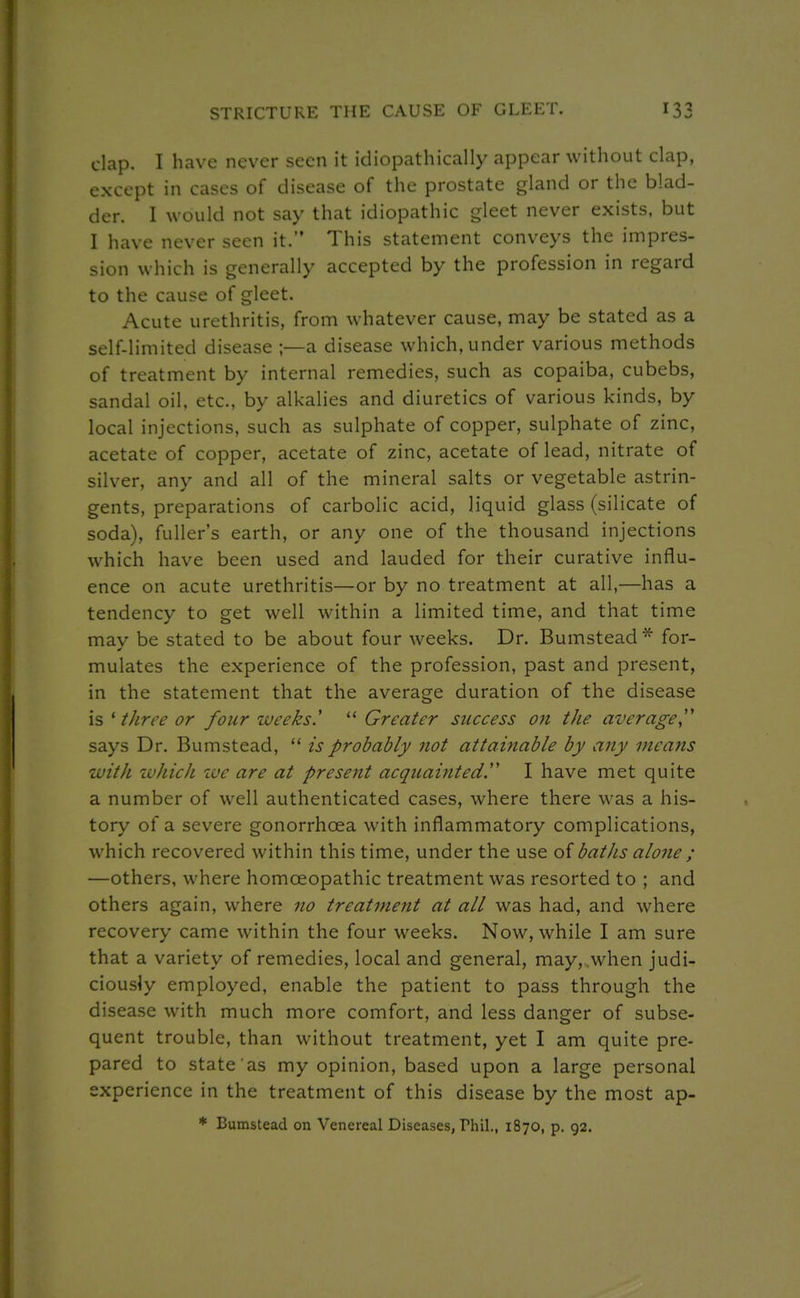 STRICTURE THE CAUSE OF GLEET. clap. I have never seen it idiopathically appear without clap, except in cases of disease of the prostate gland or the blad- der. I would not say that idiopathic gleet never exists, but I have never seen it. This statement conveys the impres- sion which is generally accepted by the profession in regard to the cause of gleet. Acute urethritis, from whatever cause, may be stated as a self-limited disease ;—a disease which, under various methods of treatment by internal remedies, such as copaiba, cubebs, sandal oil, etc., by alkalies and diuretics of various kinds, by local injections, such as sulphate of copper, sulphate of zinc, acetate of copper, acetate of zinc, acetate of lead, nitrate of silver, any and all of the mineral salts or vegetable astrin- gents, preparations of carbolic acid, liquid glass (silicate of soda), fuller's earth, or any one of the thousand injections which have been used and lauded for their curative influ- ence on acute urethritis—or by no treatment at all,—has a tendency to get well within a limited time, and that time may be stated to be about four weeks. Dr. Bumstead* for- mulates the experience of the profession, past and present, in the statement that the average duration of the disease is ' tJiree or four weeks'  Greater success on the average,'' says Dr. Bumstead,  is probably not attainable by a7iy means with zvhich we are at present acquainted. I have met quite a number of well authenticated cases, where there was a his- tory of a severe gonorrhoea with inflammatory complications, which recovered within this time, under the use of batJis alone ; —others, where homoeopathic treatment was resorted to ; and others again, where no treatment at all was had, and where recovery came within the four weeks. Now, while I am sure that a variety of remedies, local and general, may, .when judi- ciously employed, enable the patient to pass through the disease with much more comfort, and less danger of subse- quent trouble, than without treatment, yet I am quite pre- pared to state as my opinion, based upon a large personal experience in the treatment of this disease by the most ap- * Bumstead on Venereal Diseases, Phil., 1870, p. 92.