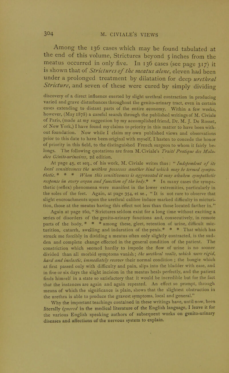 Among the 136 cases which may be found tabulated at the end of this volume, Strictures beyond 5 inches from the meatus occurred in only five. In 136 cases (see page iiy^ it is shown that of Strictures of the meatus alone, eleven had been under a prolonged treatment by dilatation for deep urethral Stricture, and seven of these were cured by simply dividing discovery of a direct influence exerted by slight urethral contraction in producing varied and grave disturbances throughout the genito-urinaiy tract, even in certain cases extending to distant parts of the entire economy. Within a few weeks, however, (May 1878) a careful search through the published writings of M. Civiale of Paris, (made at my suggestion by my accomplished friend, Dr. M. J. De Rosset, of New York,) I have found my claims to priority in this matter to have been with- out foundation. Now while I claim my own published views and observations prior to this date to have been original with myself, I hasten to concede the honor of priority in this field, to the distinguished French surgeon to whom it fairly be- longs. The following quotations are from M. Civiale's TraiU Pi'atique des Mala- dies Cenito-urinaires, 2d edition. At page 45, et seq., of his work, M. Civiale writes thus:  Indepejtdent of its local sensitiveness the urethra possesses another kind which may be termed sympa- thetic* * * When this sensitiveness is aggravated it may awaken sympathetic response i^t every organ and function of the body* * In many cases the sympa- thetic (reflex) phenomena were manifest in the lower extremities, particularly in the soles of the feet. Again, at page 354, et se.,  It is not rare to observe that slight encroachments upon the urethral calibre induce marked difficulty in micturi- tion, those at the meatus having this effect not less than those located farther in. Again at page 160,  Strictures seldom exist for a long time without exciting a series of disorders of the genito-urinary functions and, consecutively, in remote parts of the body, * * * among these, gleet, retention of urine, difficult mic- turition, catarrh, swelling and induration of the penis.* * * That which has struck me forcibly in dividing a meatus often only slightly contracted, is the sud- den and complete change effected in the general condition of the patient. The constriction which seemed hardly to impede the flow of urine is no sooner divided than all morbid symptoms vanish ; the urethral 7ualls, luhich were rigid, hard and inelastic, immediately recover their normal condition ; the bougie which at first passed only with difficulty and pain, slips into the bladder with ease, and in five or six days the slight incision in the meatus heals perfectly, and the patient finds himself in a state so satisfactoiy that it would be incredible but for the fact that the instances are again and again repeated. An effect so prompt, through means of which the significance is plain, shows that the slightest obstruction in the urethra is able to produce the gravest symptoms, local and general. Why the important teachings contained in these writings have, until now, been literally ignored in the medical literature of the English language, I leave it for the various English speaking authors of subsequent works on genito-urinary diseases and affections of the nervous system to explain.