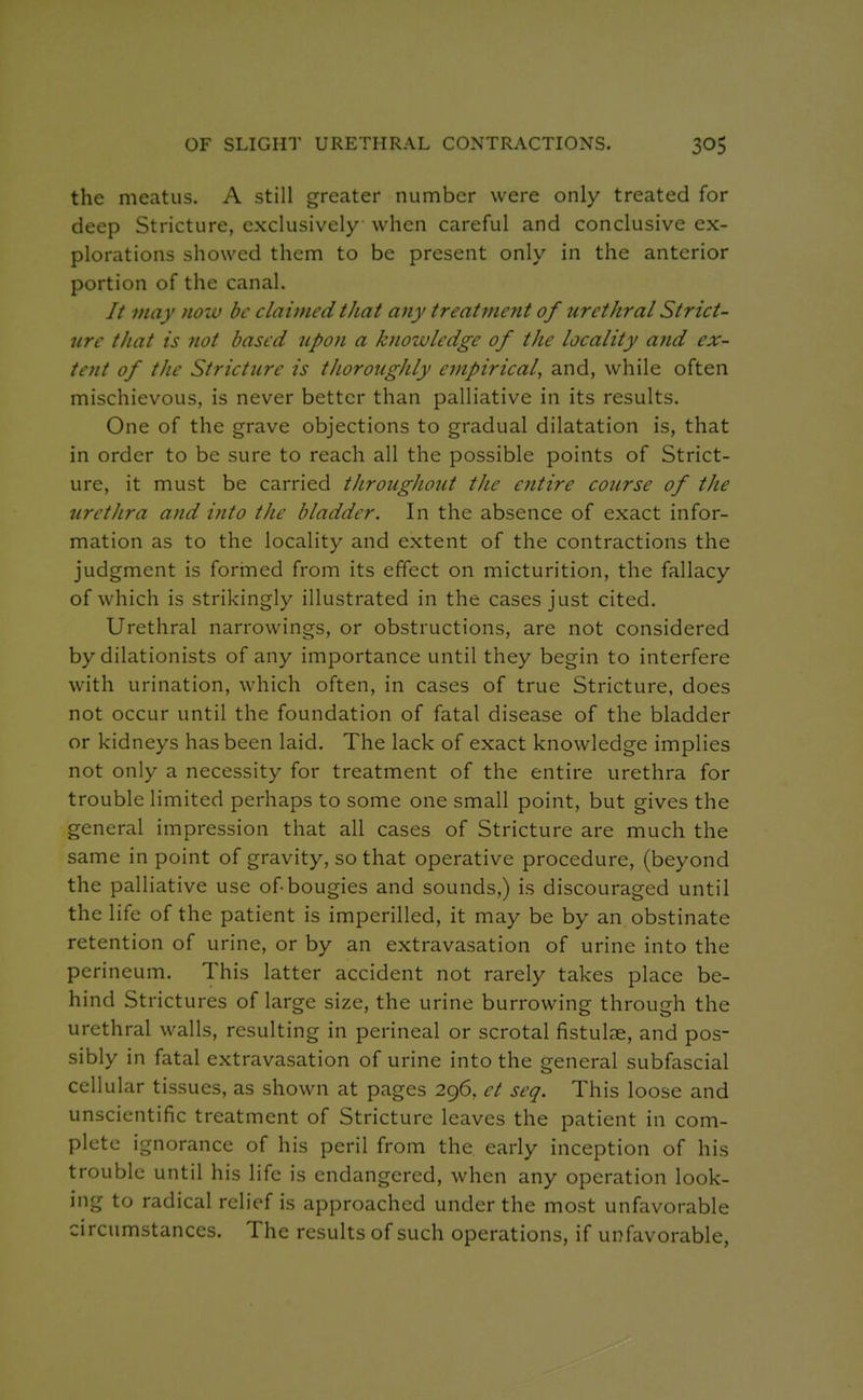 OF SLIGHT URETHRAL CONTRACTIONS. the meatus. A still greater number were only treated for deep Stricture, exclusively when careful and conclusive ex- plorations showed them to be present only in the anterior portion of the canal. // 7nay now be claimed that any treatment of urethral Strict- ure that is not based upon a knowledge of the locality and ex- ietit of the Stricture is thoroughly empirical, and, while often mischievous, is never better than palliative in its results. One of the grave objections to gradual dilatation is, that in order to be sure to reach all the possible points of Strict- ure, it must be carried throughout the entire course of the urethra and ifito the bladder. In the absence of exact infor- mation as to the locality and extent of the contractions the judgment is forrned from its effect on micturition, the fallacy of which is strikingly illustrated in the cases just cited. Urethral narrowings, or obstructions, are not considered by dilationists of any importance until they begin to interfere with urination, which often, in cases of true Stricture, does not occur until the foundation of fatal disease of the bladder or kidneys has been laid. The lack of exact knowledge implies not only a necessity for treatment of the entire urethra for trouble limited perhaps to some one small point, but gives the general impression that all cases of Stricture are much the same in point of gravity, so that operative procedure, (beyond the palliative use of-bougies and sounds,) is discouraged until the life of the patient is imperilled, it may be by an obstinate retention of urine, or by an extravasation of urine into the perineum. This latter accident not rarely takes place be- hind Strictures of large size, the urine burrowing through the urethral walls, resulting in perineal or scrotal fistulae, and pos- sibly in fatal extravasation of urine into the general subfascial cellular tissues, as shown at pages 296, et seq. This loose and unscientific treatment of Stricture leaves the patient in com- plete ignorance of his peril from the early inception of his trouble until his life is endangered, when any operation look- ing to radical relief is approached under the most unfavorable circumstances. The results of such operations, if unfavorable,