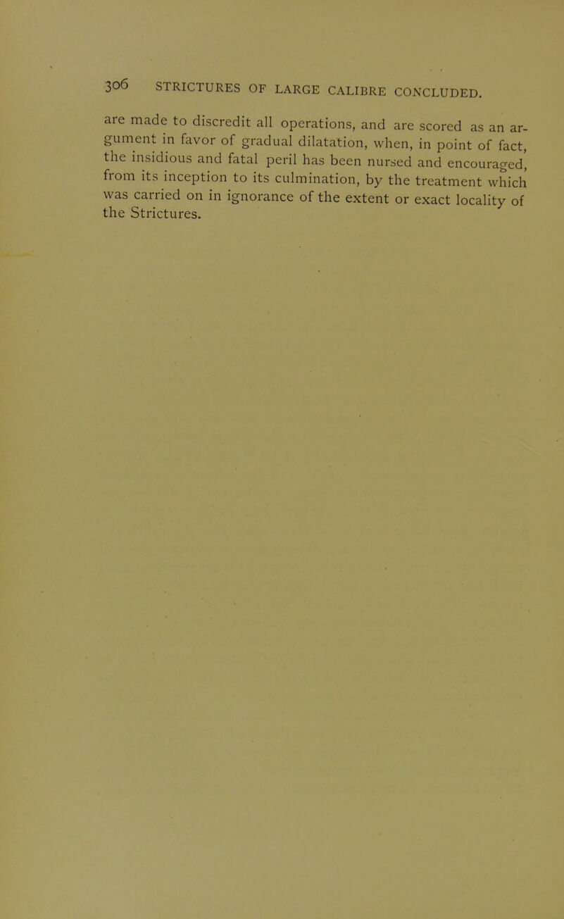 are made to discredit all operations, and are scored as an ar- gument in favor of gradual dilatation, when, in point of fact, the insidious and fatal peril has been nursed and encouraged', from its inception to its culmination, by the treatment which was carried on in ignorance of the extent or exact locality of the Strictures.