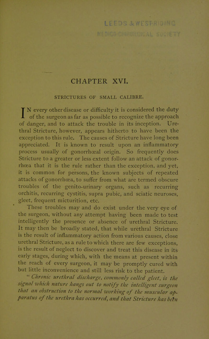 CHAPTER XVI. STRICTURES OF SMALL CALIBRE. IN every other disease or difficulty it is considered the duty of the surgeon as far as possible to recognize the approach of danger, and to attack the trouble in its inception. Ure- thral Stricture, however, appears hitherto to have been the exception to this rule. The causes of Stricture have long been appreciated. It is known to result upon an inflammatory process usually of gonorrhoeal origin. So frequently does Stricture to a greater or less extent follow an attack of gonor- rhoea that it is the rule rather than the exception, and yet, it is common for persons, the known subjects of repeated attacks of gonorrhoea, to suffer from what are termed obscure troubles of the genito-urinary organs, such as recurring orchitis, recurring cystitis, supra pubic, and sciatic neuroses, gleet, frequent micturition, etc. These troubles may and do exist under the very eye of the surgeon, without any attempt having been made to test intelligently the presence or absence of urethral Stricture. It may then be broadly stated, that while urethral Stricture is the result of inflammatory action from various causes, close urethral Stricture, as a rule to which there are few exceptions, is the result of neglect to discover and treat this disease in its early stages, during which, with the means at present within the reach of every surgeon, it may be promptly cured with but little inconvenience and still less risk to the patient.  Chronic urethral discliargc, commonly called gleet, is the signal which nature hangs out to notify the intelligent surgeon that an obstruction to the normal working of the muscular ap- paratus of the urethra has occurred, and that Stricture has behi