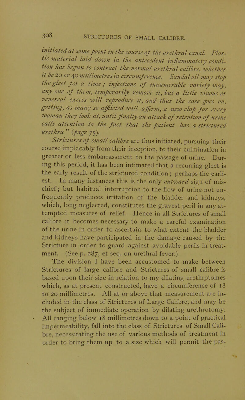 tmtiated at some pohit in the course of the urethral canal. Plas- tic material laid down in the antecedent inflammatory condi- tion has begun to contract the normal urethral calibre, whether It be 20 or 40 millijnetres in circumference. Sandal oil may stop tJiegleet for a time; injections of ijinumerable variety may, any one of them, temporarily remove it, but a little vinous or venereal excess will reproduce it, and thus the case goes on, getting, as many so afflicted will affirm, a new clap for every woman they look at, until finally an attack of retention of urine calls attention to the fact that the patient has a strictured urethra  {page 75). Strictures of small calibre are thus initiated, pursuing their course implacably from their inception, to their culmination in greater or less embarrassment to the passage of urine. Dur- ing this period, it has been intimated that a recurring gleet is the early result of the strictured condition ; perhaps the earli- est. In many instances this is the only outward sign of mis- chief; but habitual interruption to the flow of urine not un- frequently produces irritation of the bladder and kidneys, which, long neglected, constitutes the gravest peril in any at- tempted measures of relief. Hence in all Strictures of small calibre it becomes necessary to make a careful examination of the urine in order to ascertain to what extent the bladder and kidneys have participated in the damage caused by the Stricture in order to guard against avoidable perils in treat- ment. (See p. 287, et seq. on urethral fever.) The division I have been accustomed to make between Strictures of large calibre and Strictures of small calibre is based upon their size in relation to my dilating urethrotomes which, as at present constructed, have a circumference of 18 to 20 millimetres. All at or above that measurement are in- cluded in the class of Strictures of Large Calibre, and may be the subject of immediate operation by dilating urethrotomy. All ranging below 18 millimetres down to a point of practical impermeability, fall into the class of Strictures of Small Cali- bre, necessitating the use of various methods of treatment in order to bring them up to a size which will permit the pas-