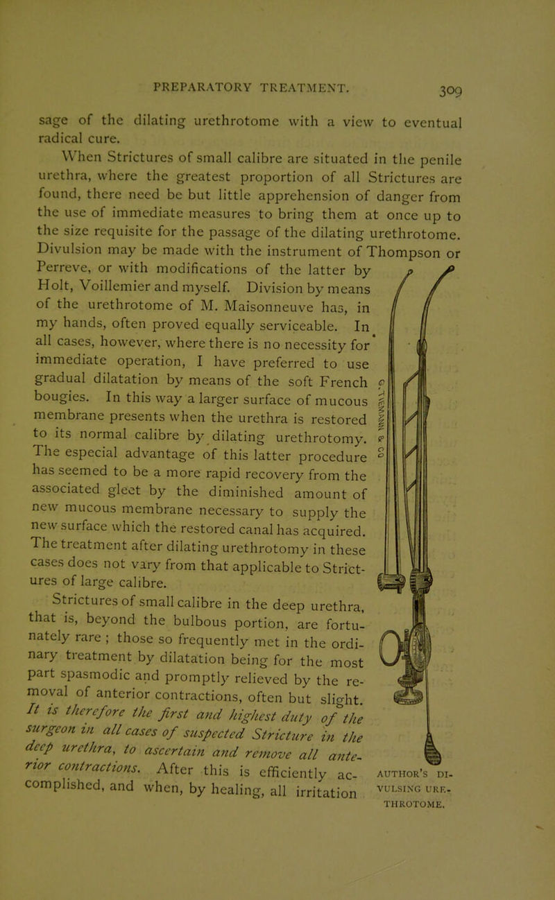 PREPARATORY TREATMENT. sage of the dilating urethrotome with a view to eventual radical cure. When Strictures of small calibre are situated in the penile urethra, where the greatest proportion of all Strictures are found, there need be but little apprehension of danger from the use of immediate measures to bring them at once up to the size requisite for the passage of the dilating urethrotome. Divulsion may be made with the instrument of Thompson or Perreve, or with modifications of the latter by Holt, Voillemier and myself. Division by means of the urethrotome of M. Maisonneuve has, in my hands, often proved equally serviceable. In all cases, however, where there is no necessity for* immediate operation, I have preferred to use gradual dilatation by means of the soft French < bougies. In this way a larger surface of mucous \ membrane presents when the urethra is restored \ to its normal calibre by dilating urethrotomy. ! The especial advantage of this latter procedure ' has seemed to be a more rapid recovery from the associated gleet by the diminished amount of new mucous membrane necessary to supply the new surface which the restored canal has acquired. The treatment after dilating urethrotomy in these cases does not vary from that applicable to Strict- ures of large calibre. Strictures of small calibre in the deep urethra, that is, beyond the bulbous portion, are fortu- nately rare ; those so frequently met in the ordi- nary treatment by dilatation being for the most part spasmodic and promptly relieved by the re- moval of anterior contractions, often but slight // ts therefore the first and highest duty of the surgeon in all cases of suspected Stricture in the deep urethra, to ascertain and remove all ante nor contractions. After this is efficiently ac- author's di- comphshed, and when, by healing, all irritation ^^''''^'^ THROTOME.