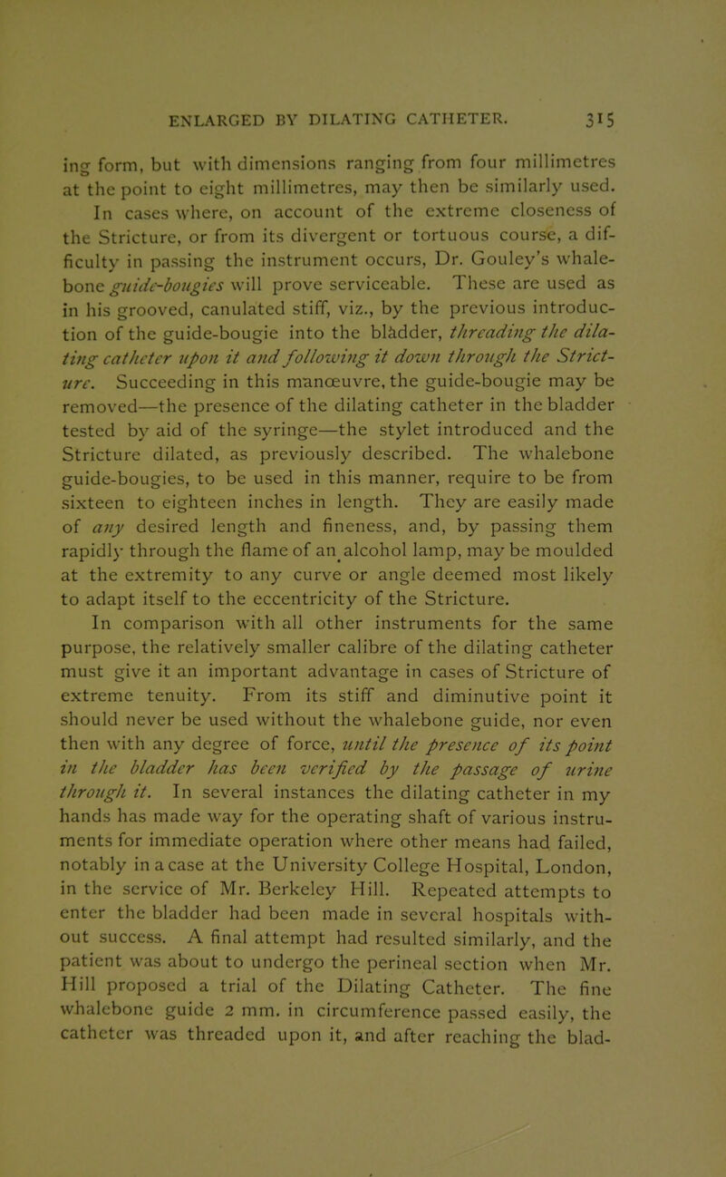 ENLARGED BY DILATING CATHETER. ing form, but with dimensions ranging from four millimetres at the point to eight millimetres, may then be similarly used. In cases where, on account of the extreme closeness of the Stricture, or from its divergent or tortuous course, a dif- ficulty in passing the instrument occurs, Dr. Gouley's whale- bone guide-bougies will prove serviceable. These are used as in his grooved, canulated stiff, viz., by the previous introduc- tion of the guide-bougie into the bladder, threading the dila- ting catheter upon it and follozving it down through the Strict- ure. Succeeding in this manoeuvre, the guide-bougie may be removed—the presence of the dilating catheter in the bladder tested by aid of the syringe—the stylet introduced and the Stricture dilated, as previously described. The whalebone guide-bougies, to be used in this manner, require to be from sixteen to eighteen inches in length. They are easily made of any desired length and fineness, and, by passing them rapidly through the flame of an alcohol lamp, may be moulded at the extremity to any curve or angle deemed most likely to adapt itself to the eccentricity of the Stricture. In comparison with all other instruments for the same purpose, the relatively smaller calibre of the dilating catheter must give it an important advantage in cases of Stricture of extreme tenuity. From its stiff and diminutive point it should never be used without the whalebone guide, nor even then with any degree of force, until the presence of its point in the bladder has been verified by the passage of urine through it. In several instances the dilating catheter in my hands has made way for the operating shaft of various instru- ments for immediate operation where other means had failed, notably in a case at the University College Hospital, London, in the service of Mr. Berkeley Hill. Repeated attempts to enter the bladder had been made in several hospitals with- out success. A final attempt had resulted similarly, and the patient was about to undergo the perineal section when Mr. Hill proposed a trial of the Dilating Catheter. The fine whalebone guide 2 mm. in circumference passed easily, the catheter was threaded upon it, and after reaching the blad-