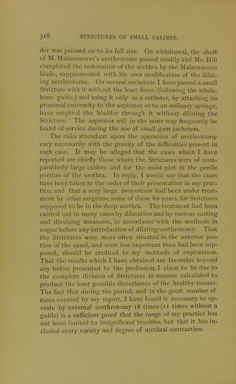 der was pressed on to its full size. On withdrawal, the shaft of M. Maisonneuve's urethrotome passed readily and Mr. Hill completed the restoration of the urethra by the Maisonneuve blade, supplemented with his own modification of the dilat- ing urethrotome. On several occasions I have passed a small Stricture with it without the least force, (following the whale- bone guide,) and using it only as a catheter, by attaching its proximal extremity to the aspirator or to an ordinary syringe, have emptied the bladder through it without dilating the Stricture. The aspirator will in the same way frequently be found of service during the use of small gum catheters. The risks attendant upon the operation of urethrotomy vary necessarily with the gravity of the difficulties present in each case. It may be alleged that the cases which I have reported are chiefly those where the Strictures were of com- paratively large calibre and for the most part in the penile portion of the urethra. In reply, I would say that the cases have been taken in the order of their presentation in my prac- tice, and that a very large proportion had been under treat- ment by other surgeons, some of them for years, for Strictures supposed to be in the deep urethra. The treatment had been carried out in many cases by dilatation and by various cutting and divulsing measures, in accordance with the methods in vogue before any introduction of dilating urethrotomy. That the Strictures were more often situated in the anterior por- tion of the canal, and were less important than had been sup- posed, should be credited to my methods of exploration. That the results which I have obtained are favorable beyond any before presented to the profession, I claim to be due to the complete division of Strictures in manner calculated to produce the least possible disturbance of the healthy tissues. The fact that during the period, and in the great number of cases covered by my report, I have found it necessary to op- erate by external urethrotomy i8 times (ii times without a guide) is a sufficient proof that the range of my practice has not been limited to insignificant troubles, but that it has in- cluded every variety and degree of urethral contraction.