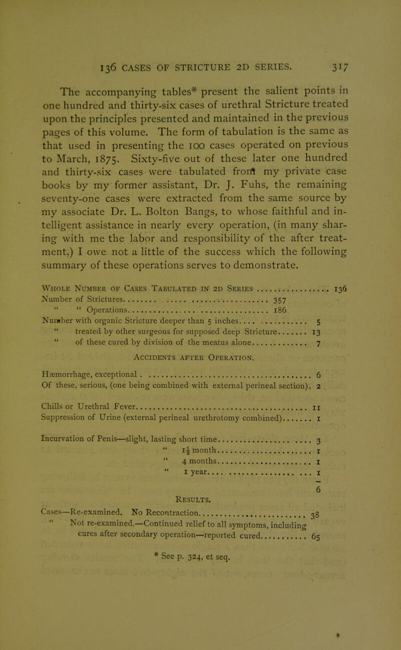 The accompanying tables* present the salient points in one hundred and thirty-six cases of urethral Stricture treated upon the principles presented and maintained in the previous pages of this volume. The form of tabulation is the same as that used in presenting the 100 cases operated on previous to March, 1875. Sixty-five out of these later one hundred and thirty-six cases were tabulated frortl my private case books by my former assistant, Dr. J. Fuhs, the remaining seventy-one cases were extracted from the same source by my associate Dr. L. Bolton Bangs, to whose faithful and in- telligent assistance in nearly every operation, (in many shar- ing with me the labor and responsibility of the after treat- ment.) I owe not a little of the success which the following summary of these operations serves to demonstrate. Whole Number of Cases Tabulated in 2d Series 136 Number of Strictures 357  Operations 186 Number with organic Stricture deeper than 5 inches.... ,0 5  treated by other surgeons for supposed deep Stricture 13  of these cured by division of the meatus alone 7 Accidents after Operation. Haemorrhage, exceptional 6 Of these, serious, (one being combined with external perineal section). 2 Chills or Urethral Fever 11 Suppression of Urine (external perineal urethrotomy combined) i Incurvation of Penis—slight, lasting short time 3  i^ month I  4 months I  I year.... I 6 Results. Cases—Re-examined. No Recontraction 38 Not re-examined.—Continued relief to all symptoms, including cures after secondary operation—reported cured 65 * See p. 324, et seq.