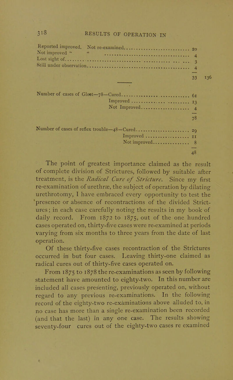 Reported improved. Not re-examined 20 Not improved   Lost sight of 2 Still under observation ^ 33 136 Number of cases of Gleet—78—Cured Improved .... Not Improved 78 Number of cases of reflex trouble—48—Cured 29 Improved u Not improved 8 48 The point of greatest importance claimed as the result of complete division of Strictures, followed by suitable after treatment, is the Radical Cure of Stricture, Since my first re-examination of urethrae, the subject of operation by dilating urethrotomy, I have embraced every opportunity to test the 'presence or absence of recontractions of the divided Strict- ures; in each case carefully noting the results in my book of daily record. From 1872 to 1875, out of the one hundred cases operated on, thirty-five cases were re-examined at periods varying from six months to three years from the date of last operation. Of these thirty-five cases recontraction of the Strictures occurred in but four cases. Leaving thirty-one claimed as radical cures out of thirty-five cases operated on. From 1875 to 1878 the re-examinations as seen by following statement have amounted to eighty-two. In this number are included all cases presenting, previously operated on, without regard to any previous re-examinations. In the following record of the eighty-two re-examinations above alluded to, in no case has more than a single re-examination been recorded (and that the last) in any one case. The results showing seventy-four cures out of the eighty-two cases re examined 61 13 4 »