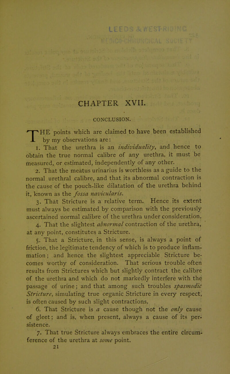 CHAPTER XVII. CONCLUSION. HE points which are claimed to have been established 1. That the urethra is an individuality, and hence to obtain the true normal calibre of any urethra, it must be measured, or estimated, independently of any other. 2. That the meatus urinarius is worthless as a guide to the normal urethral calibre, and that its abnormal contraction is the cause of the pouch-like dilatation of the urethra behind it, known as the fossa naviciilaris. 3. That Stricture is a relative term. Hence its extent must always be estimated by comparison with the previously ascertained normal calibre of the urethra under consideration. 4. That the slightest abnormal contraction of the urethra, at any point, constitutes a Stricture. 5. That a Stricture, in this sense, is always a point of friction, the legitimate tendency of which is to produce inflam- mation ; and hence the slightest appreciable Stricture be- comes worthy of consideration. That serious trouble often results from Strictures which but slightly contract the calibre of the urethra and which do not markedly interfere with the passage of urine; and that among such troubles spasmodic Stricture, simulating true organic Stricture in every respect, is often caused by such slight contractions. 6. That Stricture is a cause though not the only cause of gleet; and is, when present, always a cause of its per- sistence. 7. That true Stricture always embraces the entire circum- ference of the urethra at some point. 21