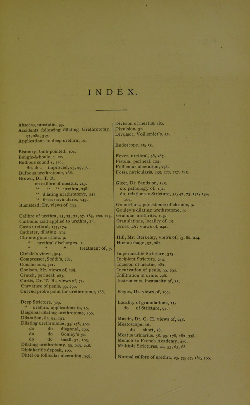 INDEX. Abscess, prostatic, 99. Accidents following dilating Urethrotom}', 97, 380, 317. Applications to deep urethra, 19. Bistoury, bulb-pointed, 104. Bougie-a-boule, 1, 22. Bulbous sound i, 136. do. do., improved, 23, 29, 56. Bulbous urethrotome, 386. Brown, Dr. T. R. on calibre of meatus, 343.  .1 <.>■ urethra, 3s8.  dilating urethrotomy, 247.  fossa navicularis, 243. Bumstead, Dr. views of, 133. Calibre of urethra, 23, 35, 72,97,183, 300, 243. Carbonic acid applied to urethra, 35. Casts urethral, 157,174. Catheter, dilating, 314. Chronic gonorrhoea, 9.  urethral discharges, 2.    treatment of, 7. Civiale's views, 304. Compressor, Smith's, 381. Conclusions, 321. Coulson, Mr. views of, 125. Crutch, perineal, 283. Curtis, Dr. T. B., views of, 71. Curvature of penis, 99, 290. Curved probe point for urethrotome, 386. Deep Stricture, 309.  urethra, applications to, ig. Diagonal dilating urethrotome, 290. Dilatation, 81, 93, 193. Dilating urethrotome, 35, 378, 309. do do diagonal, 290. do do Gouley's 50. do do small, 51, 103. Dilating urethrotomy, 39, 243, 348. Diphtheritic deposit, 100. Dittcl on follicular ulceration, 298, Division of meatus, 182. Divulsion, 31. Divulsor, Voillemier's, 33. Endoscope, 15, 53. Fever, urethral, 98, 387. Fistula, perineal, 134. Follicular ulceration, 398. Fossa navicularis, 155, 177, 337, 243. Gleet, Dr. Sands on, 145. do. pathology of, 131. do. relations to Stricture, 33,47, 7s, i3i> i34i 167. Gonorrhoea, persistence of chronic, 9. Gouley's dilating urethrotome, 50. Granular urethritis, 143. Granulations, locality of, 15. Gross, Dr. views of, 343. Hill, Mr. Berkeley, views of, 13, 86, 314. Haemorrhage, 97, 381. Impermeable Stricture, 313. Incipient Stricture, 314. Incision of meatus, 183. Incurvation of penis, 99, 390. Infiltration of urine, 396. Instruments, incapacity of, 33. Keyes, Dr. views of, 199. Locality of granulations, 15. do of Stricture, 97. Mastin, Dr. C. H. views of, 948. Meatoscope, 16. do short, 18. Meatus urinarius, 58, 95,178, 183, 338. Memoir to French Academy, 376. Multiple Strictures, 41, 55, 63, 68. Normal calibre of urethra, 93, 73, 97,183, 300.