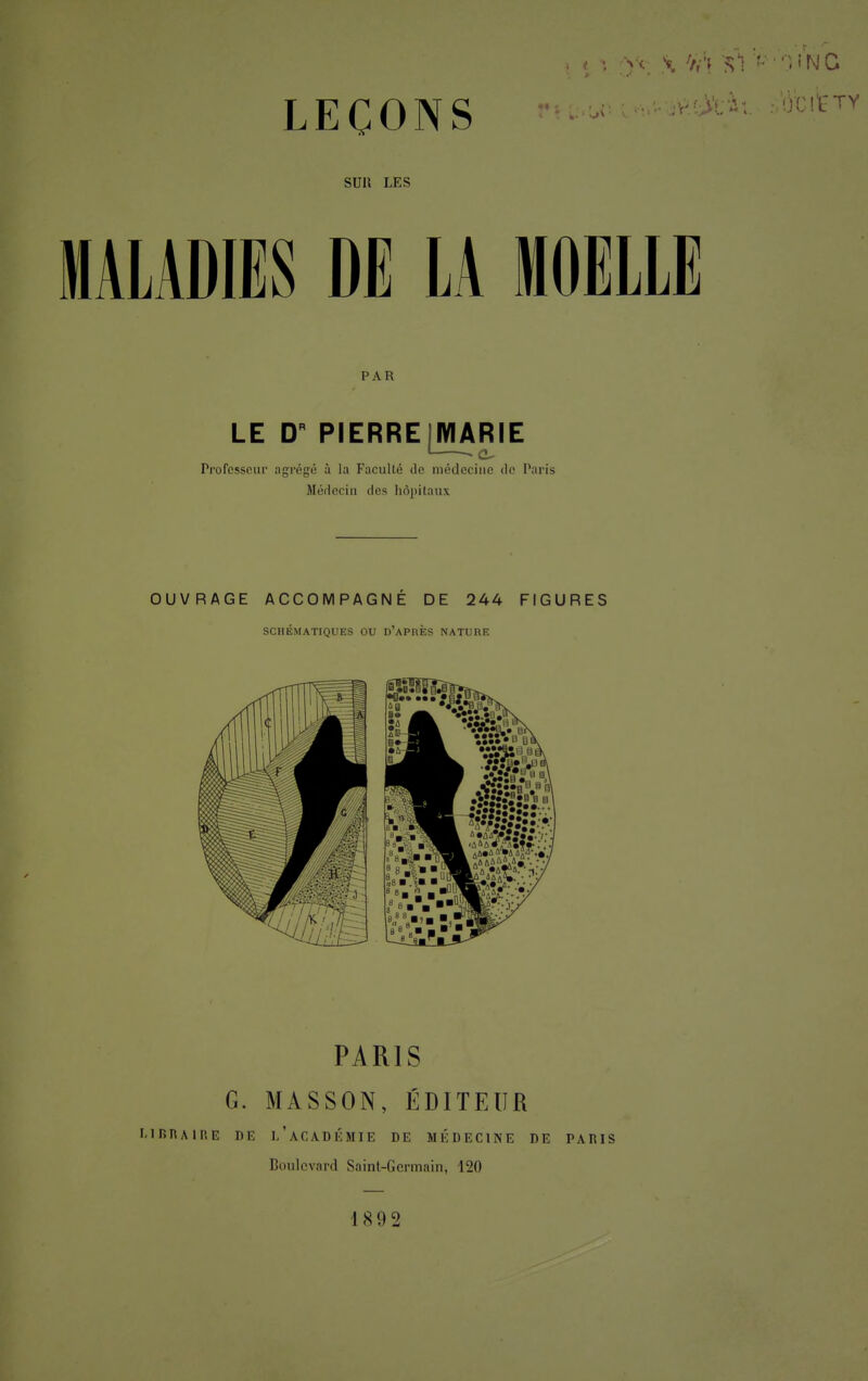 LEÇONS SUlt LES MALADIES DE LA MOELLE PAR LE DR PIERRE {MARIE • • eu Professeur agrégé à la Faculté de médecine de Paris Médecin des hôpitaux PARIS G. MASSON, ÉDITEUR MRRA1RE DE L'ACADÉMIE DE MÉDECINE DE PARIS Boulevard Saint-Germain, 120