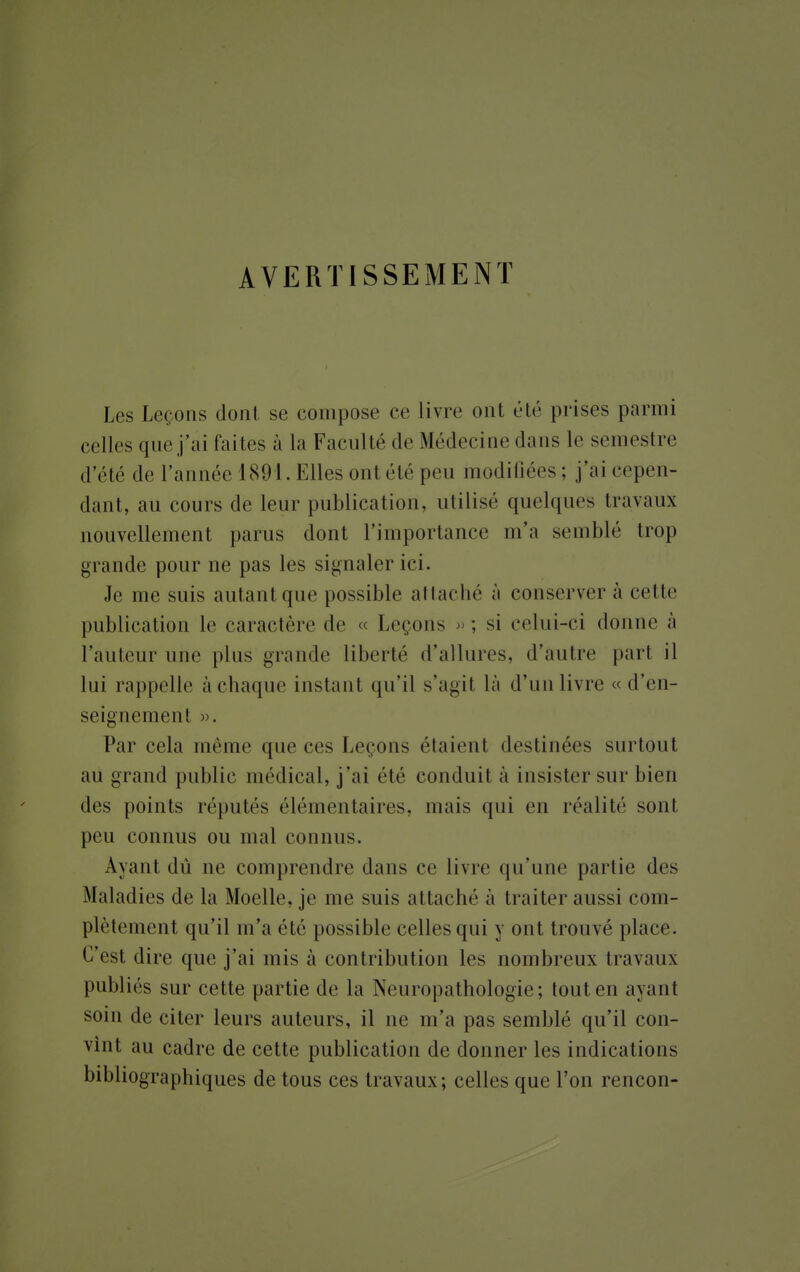 AVERTISSEMENT Les Leçons dont se compose ce livre ont été prises parmi celles que j'ai (ailes à la Faculté de Médecine dans le semestre d'été de l'année 1891. Elles ont été peu modifiées; j'ai cepen- dant, au cours de leur publication, utilisé quelques travaux nouvellement parus dont l'importance m'a semblé trop grande pour ne pas les signaler ici. Je me suis autant que possible attaché à conserver à cette publication le caractère de « Leçons »; si celui-ci donne à l'auteur une plus grande liberté d'allures, d'autre part il lui rappelle à chaque instant qu'il s'agit là d'un livre « d'en- seignement ». Par cela même que ces Leçons étaient destinées surtout au grand public médical, j'ai été conduit à insister sur bien des points réputés élémentaires, mais qui en réalité sont peu connus ou mal connus. Avant dû ne comprendre dans ce livre qu'une partie des Maladies de la Moelle, je me suis attaché à traiter aussi com- plètement qu'il m'a été possible celles qui y ont trouvé place. C'est dire que j'ai mis à contribution les nombreux travaux publiés sur cette partie de la Neuropathologie; tout en ayant soin de citer leurs auteurs, il ne m'a pas semblé qu'il con- vint au cadre de cette publication de donner les indications bibliographiques de tous ces travaux; celles que l'on rencon-