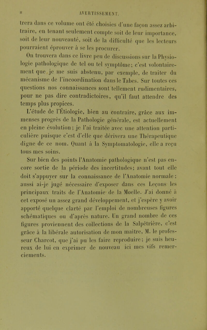 trera dans ce volume ont été choisies d'une façon assez arbi- traire, en tenanl seulement compte soil de leur importance, soil de leur nouveauté, soil de la difficulté que 1rs lecteurs pourraient éprouver à se 1rs procurer; On trouvera dans ce livre peu de discussions sur la Physio- logie pathologique de tel ou tel symptôme; c'est volontaire- ment que je me suis abstenu, par exemple, de traiter du mécanisme de l'incoordination dans le Tabès. Sur toutes ces questions nos connaissances sont tellement rudimentaires, pour ne pas dire contradictoires, qu'il faut attendre des temps plus propices. L'étude de l'Étiologie, bien au contraire, grâce aux im- menses progrès de la Pathologie générale, est actuellement en pleine évolution; je l'ai traitée avec une attention parti- culière puisque c'est d'elle que dérivera une Thérapeutique digne de ce nom. Quant à la Symptomatologie, elle a reçu tous mes soins. Sur bien des points l'Anatomie pathologique, n'est pas en- core sortie de la période des incertitudes; avant tout eile doit s'appuyer sur la connaissance de l'Anatomie normale; aussi ai-je jugé nécessaire d'exposer dans ces Leçons les principaux traits de l'Anatomie de la Moelle. J'ai donné à cet exposé un assez grand développement, et j'espère y avoir apporté quelque clarté par l'emploi de nombreuses figures schématiques ou d'après nature. Un grand nombre de ces figures proviennent des collections de la Salpêtrière, c'est grâce à la libérale autorisation de mon maître, M. le profes- seur Charcot, que j'ai pu les faire reproduire; je suis heu- reux de lui en exprimer de nouveau ici mes vifs remer- ciements.