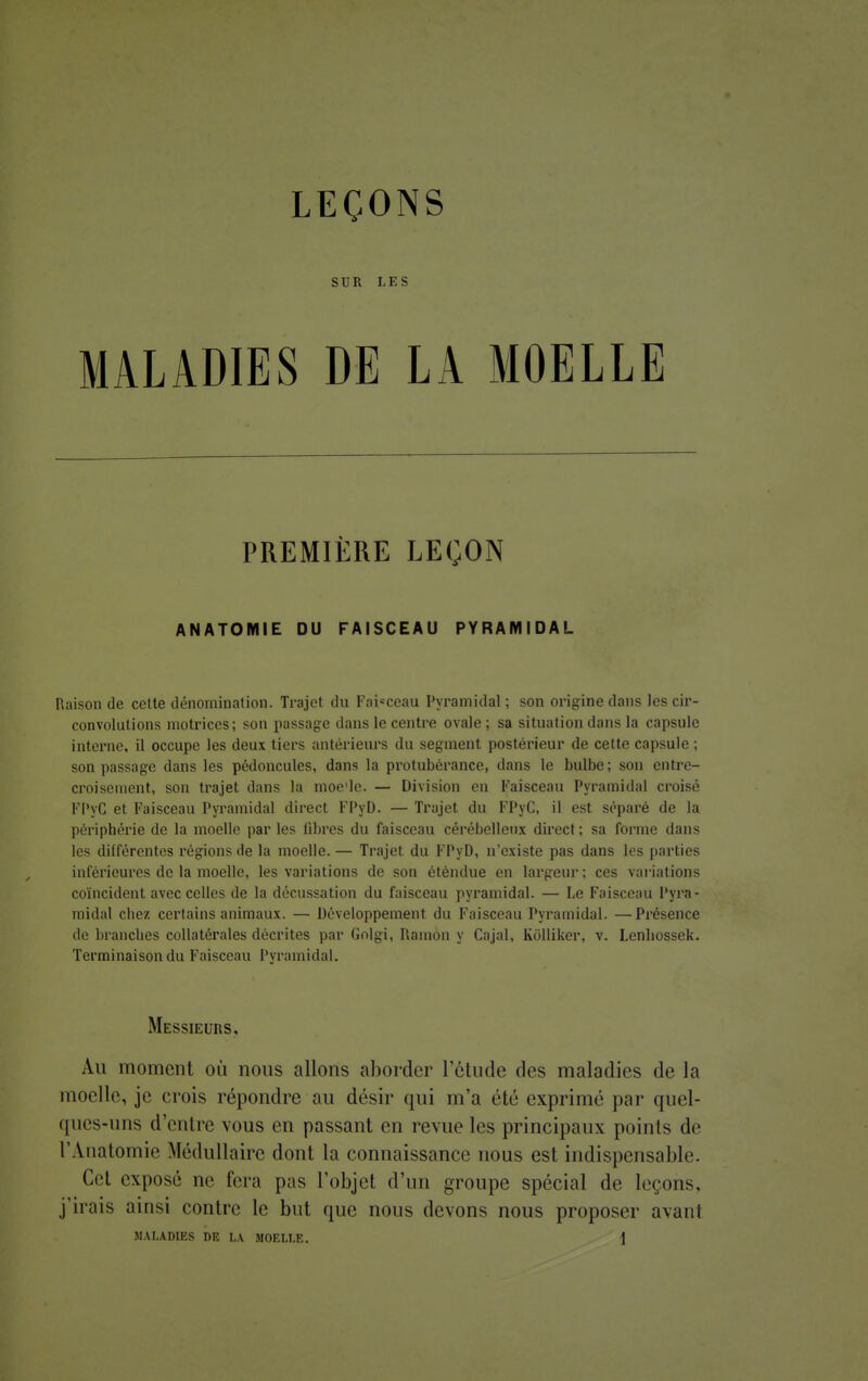 SUR LES MALADIES DE LA MOELLE PREMIÈRE LEÇON ANATOMIE DU FAISCEAU PYRAMIDAL Raison de celte dénomination. Trajet du Faisceau Pyramidal ; son origine dans les cir- convolutions motrices; son passage dans le centre ovale; sa situation dans la capsule interne, il occupe les deux tiers antérieurs du segment postérieur de cette capsule ; son passage dans les pédoncules, dans la protubérance, dans le bulbe; son entre- croisement, son trajet dans la moe'le. — Division en Faisceau Pyramidal croisé FPyC et Faisceau Pyramidal direct FPyD. — Trajet du FPyC, il est séparé de la périphérie de la moelle par les fibres du faisceau cérébelleux direct; sa forme dans les différentes régions de la moelle. — Trajet du FPyD, n'existe pas dans les parties inférieures de la moelle, les variations de son éténdue en largeur; ces variations coïncident avec celles de la décussation du faisceau pyramidal. — Le Faisceau Pyra- midal chez certains animaux. — Développement du Faisceau Pyramidal. —Présence de branches collatérales décrites par Golgi, Ramon y Cajal, Kolliker, v. Lenbossek. Terminaison du Faisceau Pyramidal. Messieurs, Au moment où nous allons aborder l'étude des maladies de la moelle, je crois répondre an désir qui m'a été exprimé par quel- ques-uns d'entre vous en passant en revue les principaux points de l'Anatomie Médullaire dont la connaissance nous est indispensable. Cet exposé ne fera pas l'objet d'un groupe spécial de leçons, j'irais ainsi contre le but que nous devons nous proposer avant