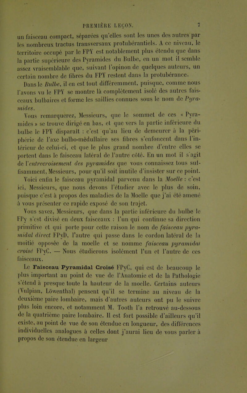 un faisceau compact, séparées qu'elles sont les unes des autres par les nombreux tractus transversaux protubérantiels. A ce niveau, le territoire occupé par le FPY est notablement plus étendu que dans la partie supérieure des Pyramides du Bulbe, en un mot il semble assez vraisemblable que, suivant l'opinon de quelques auteurs, un certain nombre de fibres du FPY restent dans la protubérance. Dans le Bulbe, il en est tout différemment, puisque, comme nous l avons vu le FPY se montre là complètement isolé des autres fais- ceaux bulbaires et forme les saillies connues sous le nom de Pyra- mides. Vous remarquerez, Messieurs, que le sommet de ces « Pyra- mides » se trouve dirigé en bas, et que vers la partie inférieure du bulbe le FPY disparait : c'est qu'au lieu de demeurer à la péri- phérie de l'axe bulbo-médullaire ses fibres s'enfoncent dans l'in- térieur de celui-ci, et que le plus grand nombre d'entre elles se portent dans le faisceau latéral de l'autre côté. En un mot il s'agit de Y entrecroisement des pyramides que vous connaissez tous suf- fisamment, Messieurs, pour qu'il soit inutile d'insister sur ce point. Yoici enfin le faisceau pyramidal parvenu clans la Moelle : c'est ici, Messieurs, que nous devons l'étudier avec le plus de soin, puisque c'est à propos des maladies de la Moelle que j'ai élé amené à vous présenter ce rapide exposé de son trajet. Vous savez, Messieurs, que dans la partie inférieure du bulbe le FPy s'est divisé en deux faisceaux : l'un qui continue sa direction primitive et qui porte pour celle raison le nom de faisceau pyra- midal direct FPyD, l'autre qui passe dans le cordon latéral de la moitié opposée de la moelle et se nomme faisceau pyramidal croisé FPyC. — Nous étudierons isolément l'un et l'autre de ces faisceaux. Le Faisceau Pyramidal Croisé FPyC, qui est de beaucoup le plus important au point de vue de l'Anatomie et de la Pathologie s'étend à presque toute la hauteur de la moelle. Certains auteurs (Vulpian, Lôwenthal) pensent qu'il se termine au niveau de la deuxième paire lombaire, mais d'autres auteurs ont pu le suivre plus loin encore, et notamment M. Tooth l'a retrouvé au-dessous de la quatrième paire lombaire. Il est fort possible d'ailleurs qu'il existe, au point de vue de son étendue en longueur, des différences individuelles analogues à celles dont j'aurai lieu de vous parler à propos de son étendue en largeur