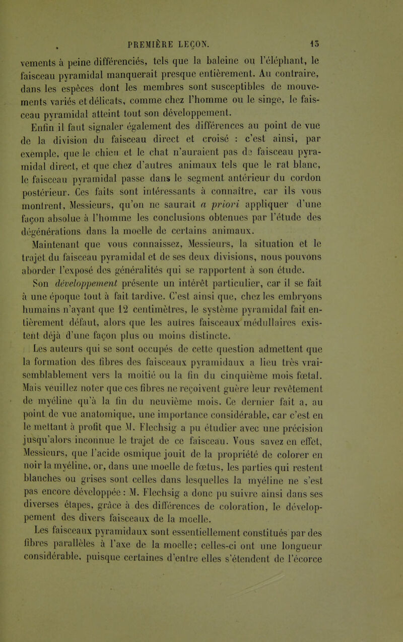 vementè à peine différenciés, tels que la baleine ou l'éléphant, le faisceau pyramidal manquerait presque entièrement. Au contraire, dans les espèces dont les membres sont susceptibles de mouve- ments variés et délicats, comme chez l'homme ou le singe, le fais- ceau pyramidal atteint tout son développement. Enfin il faut signaler également des différences au point de vue de la division du faisceau direct et croisé : c'est ainsi, par exemple, que le chien et le chat n'auraient pas dû faisceau pyra- midal direct, et que chez d'autres animaux tels que le rat blanc, le faisceau pyramidal passe dans le segment antérieur du cordon postérieur. Ces faits sont intéressants à connaître, car ils vous montrent, Messieurs, qu'on ne saurait a priori appliquer d'une façon absolue à l'homme les conclusions obtenues par l'étude des Régénérations dans la moelle de certains animaux. Maintenant que vous connaissez, Messieurs, la situation et le trajet du faisceau pyramidal et de ses deux divisions, nous pouvons aborder l'exposé des généralités qui se rapportent à son étude. Son développement présente un intérêt particulier, car il se fait à une époque tout à fait tardive. C'est ainsi que, chez les embryons humains n'ayant que 12 centimètres, le système pyramidal fait en- tièrement défaut, alors que les autres faisceaux médullaires exis- tent déjà d'une façon plus ou moins distincte. Les auteurs qui se sont occupés de cette question admettent que la formation des libres des faisceaux pyramidaux a lieu très vrai- semblablement vers la moitié ou La fin du cinquième mois fœtal. Mais veuillez noter que ces fibres ne reçoivent guère leur revêtement de myéline qu'à la tin du neuvième mois. Ce dernier fait a, au point de vue anatomique, une importance considérable, car c'est en le mettant à profit que M. Flcchsig a pu étudier avec une précision jusqu'alors inconnue le trajet de ce faisceau. Vous savez en effet, Messieurs, que l'acide osmique jouit de la propriété de colorer en noir la myéline, or, dans une moelle de fœtus, les parties qui restent blanches ou grises sont celles dans lesquelles la myéline ne s'est pas encore développée : M. Flechsig a donc pu suivre ainsi dans ses diverses étapes, grâce à des différences de coloration, le dévelop- pement des divers faisceaux de la moelle. Les faisceaux pyramidaux sont essentiellement constitués par des libres parallèles à l'axe de la moelle; celles-ci ont une longueur considérable, puisque certaines d^enlre elles s'étendent de l'écorce