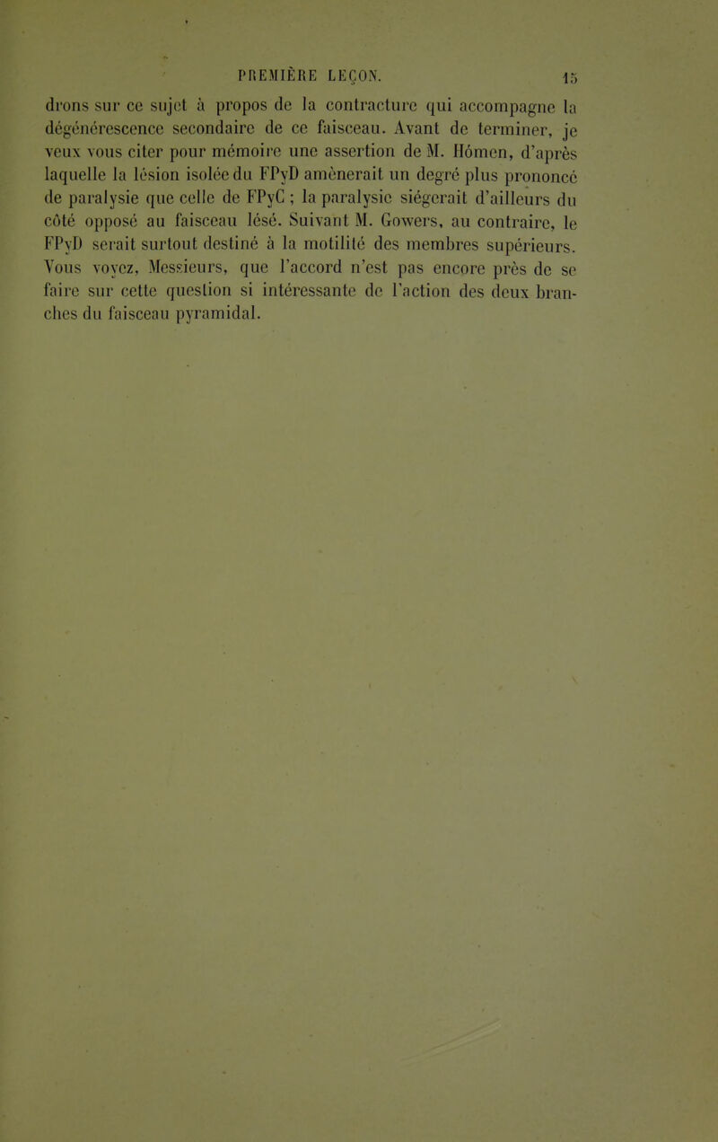 drons sur ce sujet à propos de la contracture qui accompagne la dégénérescence secondaire de ce faisceau. Avant de terminer, je veux vous citer pour mémoire une assertion de M. Hômen, d'après laquelle la lésion isolée du FPyD amènerait un degré plus prononce de paralysie que celle de FPyC ; la paralysie siégerait d'ailleurs du côté opposé au faisceau lésé. Suivant M. Gowers, au contraire, le FPyD serait surtout destiné à la motilité des membres supérieurs. Vous voyez, Messieurs, que l'accord n'est pas encore près de se faire sur cette question si intéressante de l'action des deux bran- ches du faisceau pyramidal.