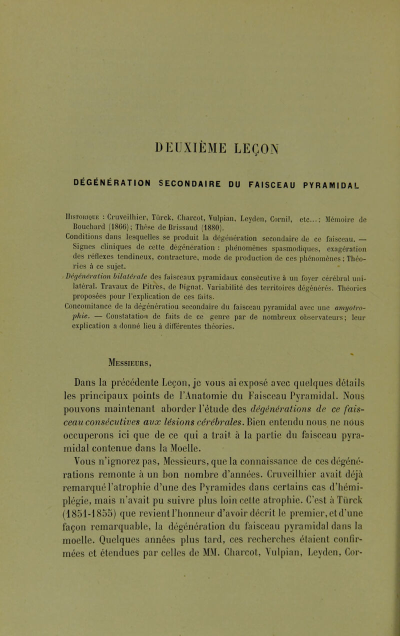 DEUXIÈME LEÇON DÉGÉNÉRATION SECONDAIRE DU FAISCEAU PYRAMIDAL IIistoiuque : Cruveilhier, Tùrck, Charcot, Vulpian, Leydcn, Cornil, etc.; Mémoire de Boucliard (I8GG); Thèse de Brissaud (1880). Conditions dans lesquelles se produit la dégénération secondaire de ce faisceau. — Signes cliniques de cette dégénération : phénomènes spasmocliques, exagération des réflexes tendineux, contracture, mode de production de ces phénomènes ; Théo- ries à ce sujet. Dégénération bilatérale des faisceaux pyramidaux consécutive à un foyer cérébral uni- latéral. Travaux de Pitres, de Dignat. Variabilité des territoires dégénérés. Théories proposées pour l'explication de ces faits. Concomitance de la dégénératiou secondaire du faisceau pyramidal avec une amyolro- phie. — Constatation de faits de ce genre par de nombreux observateurs; leur explication a donné lieu à différentes théories. Messieurs, Dans la précédente Leçon, je vous ai exposé avec quelques détails les principaux points de l'Anatomie du Faisceau Pyramidal. Nous pouvons maintenant aborder l'étude des dégénêrations de ce fais- ceau consécutives aux lésions cérébrales. Bien entendu nous ne nous occuperons ici que de ce qui a trait à la partie du faisceau pyra- midal contenue dans la Moelle. Vous n'ignorez pas, Messieurs, que la connaissance de ces dégéné- rations remonte à un bon nombre d'années. Cruveilhier avait déjà remarqué l'atrophie d'une des Pyramides dans cerLains cas d'hémi- plégie, mais n'avait pu suivre plus loin cette atrophie. C'est à Tûrck (1851-1855) que revient l'honneur d'avoir décrit le premier, et d'une façon remarquable, la dégénération du faisceau pyramidal dans la moelle. Quelques années plus tard, ces recherches élaient confir- mées et étendues par celles de MM. Charroi. Vulpian, Leyden, Cor-