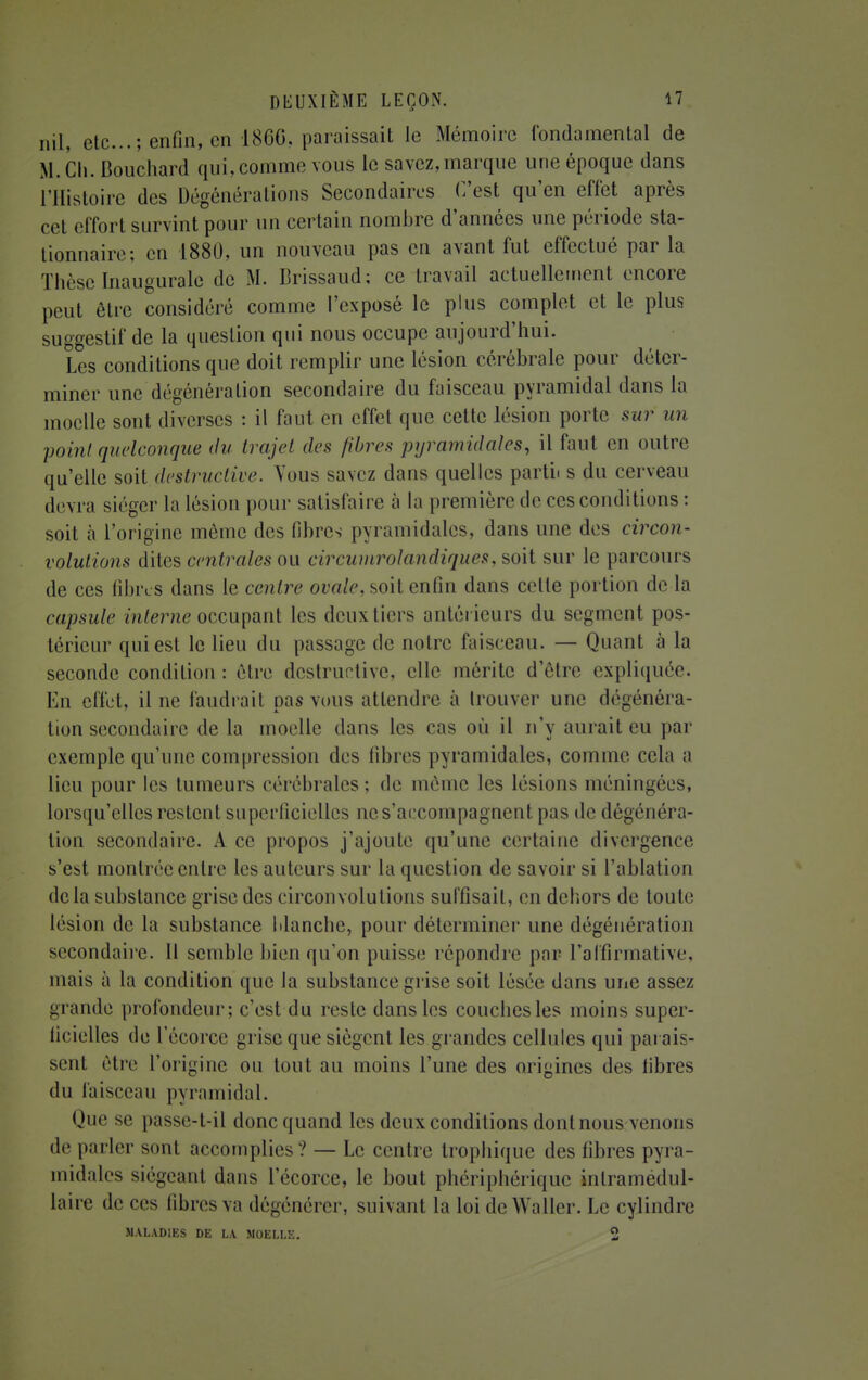 nil, etc.; enfin, en 1866, paraissait le Mémoire fondamental de M.Ch. Bouchard qui, comme vous le savez,marque une époque dans l'Histoire des Dégénérations Secondaires C'est qu'en effet après cet effort survint pour un certain nombre d'années une période sta- tionnais; en 1880, un nouveau pas en avant fut effectué par la Thèse Inaugurale de M. Brissaud; ce travail actuellement encore peut être considéré comme l'exposé le plus complet et le plus suggestif de la question qui nous occupe aujourd'hui. Les conditions que doit remplir une lésion cérébrale pour déter- miner une dégénération secondaire du faisceau pyramidal dans la moelle sont diverses : il faut en effet que cette lésion porte sur un point quelconque du trajet des fibres pyramidales, il faut en outre qu'elle soit destructive. Vous savez dans quelles parti, s du cerveau devra siéger la lésion pour satisfaire à la première de ces conditions : soit à l'origine même des fibres pyramidales, dans une des circon- volutions dites centrales ou circumrolandiques, soit sur le parcours de ces libres dans le centre ovale, soit enfin dans cette portion de la capsule interne occupant les deux tiers antérieurs du segment pos- térieur qui est le lieu du passage de notre faisceau. — Quant à la seconde condition: être destructive, elle mérite d'être expliquée. En effet, il ne faudrait pas vous attendre à trouver une dégénéra- tion secondaire delà moelle dans les cas où il n'y aurait eu par exemple qu'une compression des fibres pyramidales, comme cela a lieu pour les tumeurs cérébrales; de môme les lésions méningées, lorsqu'elles restent superficielles ne s'accompagnent pas de dégénéra- tion secondaire. A ce propos j'ajoute qu'une certaine divergence s'est montrée entre les auteurs sur la question de savoir si l'ablation delà substance grise des circonvolutions suffisait, en dehors de toute lésion de la substance Manche, pour déterminer une dégéuération secondaire. Il semble bien qu'on puisse répondre par l'affirmative, mais à la condition que la substance grise soit lésée dans une assez grande profondeur; c'est du reste dans les couches les moins super- ficielles de 1 ecorec grise que siègent les grandes cellules qui parais- sent être l'origine ou tout au moins l'une des origines des libres du faisceau pyramidal. Que se passe-t-il donc quand les deux conditions dont nous venons •le parler sont accomplies? — Le centre trophique des fibres pyra- midales siégeant dans 1 ecorce, le bout phériphérique inlramedul- laire de ces libres va dégénérer, suivant la loi de Waller. Le cylindre MALADIES DE LA MOELLE. 2