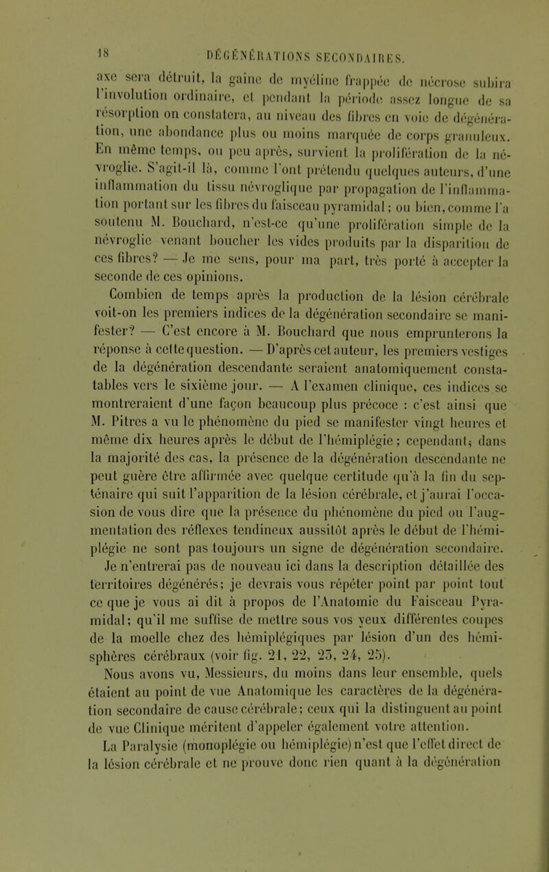 axe sera détruit, la gaine de myéline frappée de nécrose subira l'involution ordinaire, et pendant la période assez longue de sa résorption on constatera, au niveau des fibres en voie de dégénéra- tion, une abondance plus ou moins marquée de corps granuleux. En même temps, ou peu après, survienl la prolifération de la né- yroglie. S'agit-il là, comme l'ont prétendu quelques auteurs, d'une inflammation du tissu névroglique par propagation de l'inflamma- tion portant sur les libres du faisceau pyramidal; ou bien, connue l'a soutenu M. Bouchard, n'est-ce qu'une prolifération simple de la névroglie venant boucher les vides produits par la disparition de ces fibres? — Je me sens, pour ma part, très porté à accepter la seconde de ces opinions. Combien de temps après la production de la lésion cérébrale voit-on les premiers indices de la dégénération secondaire se mani- fester? — C'est encore à M. Bouchard que nous emprunterons la réponse à celte question. — D'après cet auteur, les premiers vestiges de la dégénération descendante seraient anatomiquement consta- tâmes vers le sixième jour. — A l'examen clinique, ces indices se montreraient d'une façon beaucoup plus précoce : c'est ainsi que M. Pitres a vu le phénomène du pied se manifester vingt heures et même dix heures après le début de l'hémiplégie; cependant^ dans la majorité des cas, la présence de la dégénération descendante ne peut guère être affirmée avec quelque certitude qu'à la fin du sep- ténaire qui suit l'apparition de la lésion cérébrale, et j'aurai l'occa- sion de vous dire que la présence du phénomène du pied ou l'aug- mentation des réflexes tendineux aussitôt après le début de l'hémi- plégie ne sont pas toujours un signe de dégénération secondaire. Je n'entrerai pas de nouveau ici dans la description détaillée des territoires dégénérés; je devrais vous répéter point par point tout ce que je vous ai dit à propos de l'Anatomie du Faisceau Pyra- midal; qu'il me suffise de mettre sous vos yeux différentes coupes de la moelle chez des hémiplégiques par lésion d'un des hémi- sphères cérébraux (voir fig. 21, 22, 25, 24, 25). Nous avons vu, Messieurs, du moins dans leur ensemble, quels étaient au point de vue Anatomique les caractères de la dégénéra- tion secondaire de cause cérébrale; ceux qui la distinguent au point de vue Clinique méritent d'appeler également votre attention. La Paralysie (monoplégie ou hémiplégie) n'est que l'effet direct de la lésion cérébrale et ne prouve donc rien quant à la dégénération