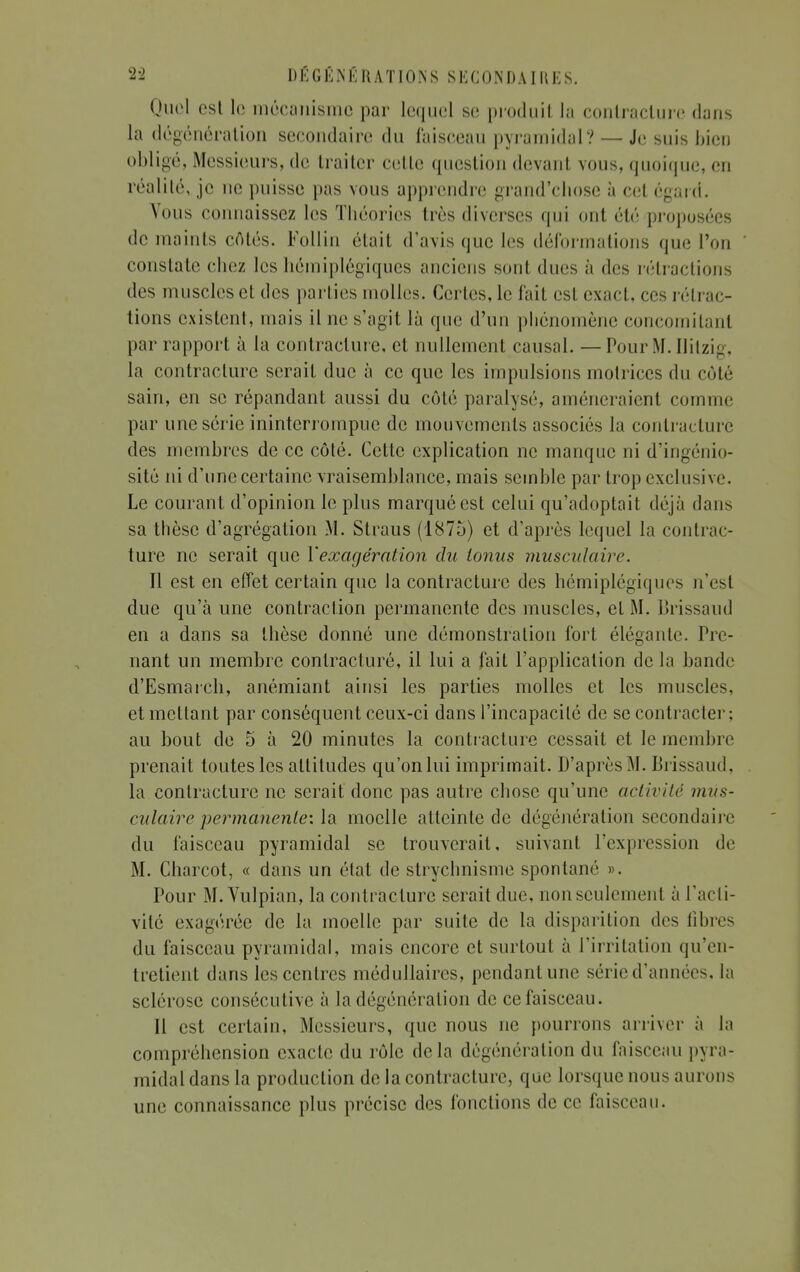 Quel est 1g mécanisme par lequel se produit la contracture dans la dégénéra lion secondaire du faisceau pyramidal? — Je suis bien obligé, Messieurs, de traiter celle question devant vous, quoique, en réalité, je ne puisse pas vous apprendre grand'ebose à cet égard. Vous connaissez les Tbéories très diverses qui ont été proposées de maints côtés. Follin était d'avis que les déformations que l'on constate chez les hémiplégiques anciens son! ducs à des rétractions des muscles et des parties molles. Certes, le fait est exact, ces rétrac- tions existent, mais il ne s'agit là que d'un phénomène concomitant par rapport à la contracture, et nullement causal. — Pour M. ïlitzig, la contracture serait duc à ce que les impulsions motrices du coté sain, en se répandant aussi du côté paralysé, amèneraient comme par une série ininterrompue de mouvements associés la contracture des membres de ce côté. Cette explication ne manque ni d'ingénio- sité ni d'une certaine vraisemblance, mais semble par trop exclusive. Le courant d'opinion le plus marqué est celui qu'adoptait déjà dans sa thèse d'agrégation M. Straus (1875) et d'après lequel la contrac- ture ne serait que l'exagération du tonus musculaire. Il est en effet certain que la contracture des hémiplégiques n'esl due qu'à une contraction permanente des muscles, et M. Brissaud en a dans sa thèse donné une démonstration fort élégante. Pre- nant un membre contracture, il lui a fait l'application de la bande d'Esmarch, anémiant ainsi les parties molles et les muscles, et mettant par conséquent ceux-ci dans l'incapacité de se contracter ; au bout de 5 à 20 minutes la contracture cessait et le membre prenait toutes les altitudes qu'on lui imprimait. D'après M. Brissaud. la contracture ne serait donc pas autre chose qu'une activité mus- culaire permanente', la moelle atteinte de dégénération secondaire du faisceau pyramidal se trouverait, suivant l'expression de M. Charcot, « dans un état de strychnisme spontané ». Pour M. Vulpian, la contracture serait due, nonseulcmenl à l'acti- vité exagérée de la moelle par suite de la disparition des fibres du faisceau pyramidal, mais encore et surtout à l'irritation qu'en- tretient dans les centres médullaires, pendant une série d'années, la sclérose consécutive à la dégénération de ce faisceau. Il est certain, Messieurs, que nous ne pourrons arriver à la compréhension exacte du rôle de la dégénôration du faisceau pyra- midal dans la production de la contracture, que lorsque nous aurons une connaissance plus précise des fonctions de ce faisceau.