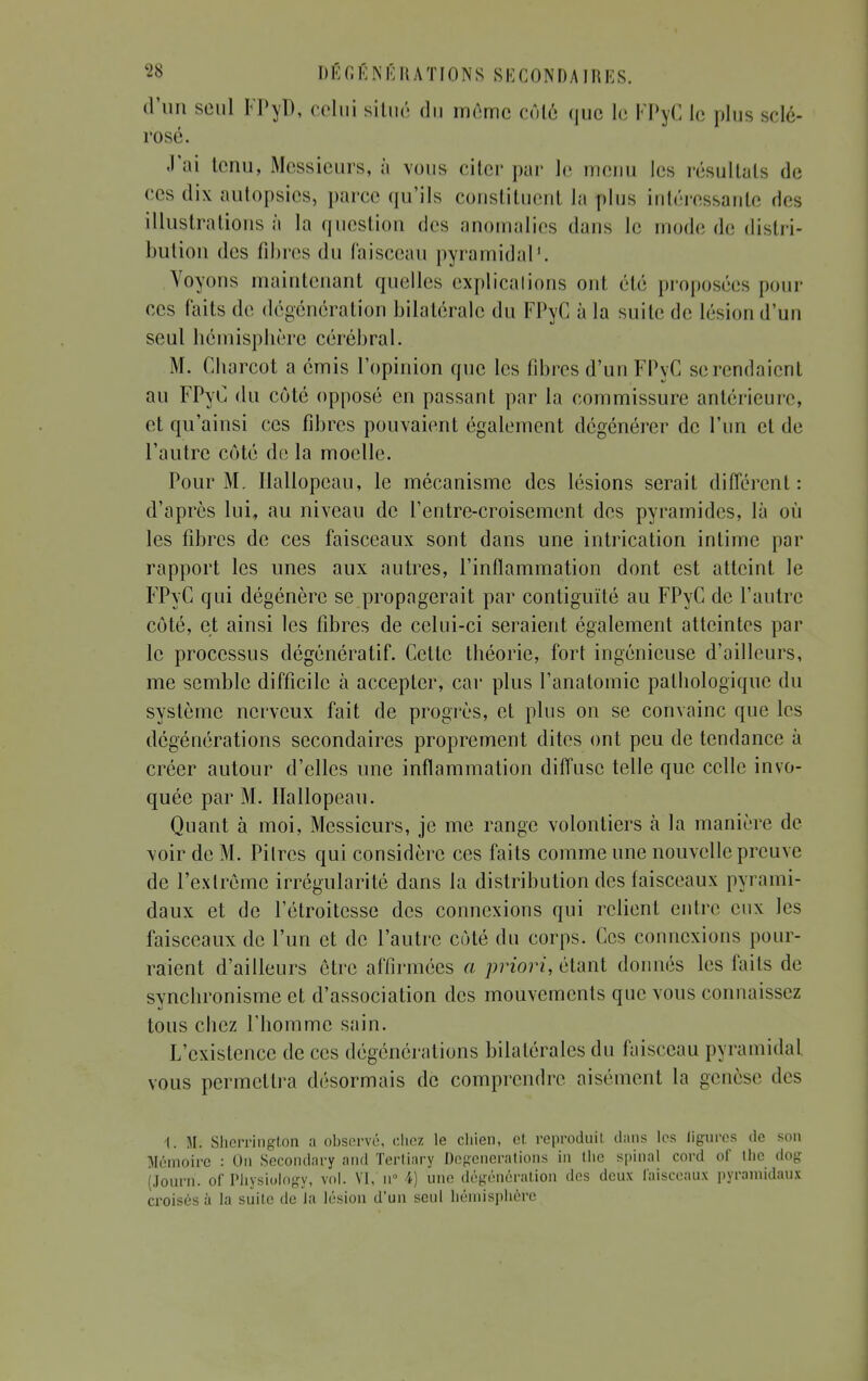 d'un seul FPyD, celui situé du môme côlé que le FPyC le plus sclé- rosé. J'ai tenu, Messieurs, à vous citer par le menu les résultats de ces dix autopsies, parce qu'ils constituent la plus intéressante des illustrations à la question des anomalies dans le mode de distri- bution des fibres du faisceau pyramidal1. Voyons maintenant quelles explications oui été proposées pour ces faits de dégénération bilatérale du FPyC à la suite de lésion d'un seul hémisphère cérébral. .M. Cbarcot a émis l'opinion que les fibres d'un FPyC screndaient au FPyC du côté opposé en passant par la commissure antérieure, et qu'ainsi ces fibres pouvaient également dégénérer de l'un et de l'autre côté de la moelle. Pour M. Hallopeau, le mécanisme des lésions serait différent: d'après lui, au niveau de l'entre-croisement des pyramides, là où les fibres de ces faisceaux sont dans une intrication intime par rapport les unes aux autres, l'inflammation dont est atteint le FPyC qui dégénère se propagerait par contiguïté au FPyC de l'autre côté, et ainsi les fibres de celui-ci seraient également atteintes par le processus dégénératif. Cette théorie, fort ingénieuse d'ailleurs, me semble difficile à accepter, car plus l'anatomic pathologique du système nerveux fait de progrès, et plus on se convainc que les degénérations secondaires proprement dites ont peu de tendance à créer autour d'elles une inflammation diffuse telle que celle invo- quée par M. Hallopeau. Quant à moi, Messieurs, je me range volontiers à la manière de voir de M. Pitres qui considère ces faits comme une nouvelle preuve de l'extrême irrégularité dans la distribution des faisceaux pyrami- daux et de l'étroitcsse des connexions qui relient entre eux les faisceaux de l'un et de l'autre côté du corps. Ces connexions pour- raient d'ailleurs être affirmées a priori, étant donnés les faits de svnchronisme et d'association des mouvements que vous connaissez tous ebez l'homme sain. L'existence de ces dégénérations bilatérales du faisceau pyramidal vous permettra désormais de comprendre aisément la genèse des 1. M. Shcrringlon a observé, chez le chien, et. reproduit dans les ligures de son Mémoire : On Secondary and Tertiary Degénérations in (lie spinal cord of tlie dog (Journ. of Physiology, vol. VI, u° 4) une dégénération des deux faisceaux pyramidaux croisés à la suite de la lésion d'un seul hémisphère