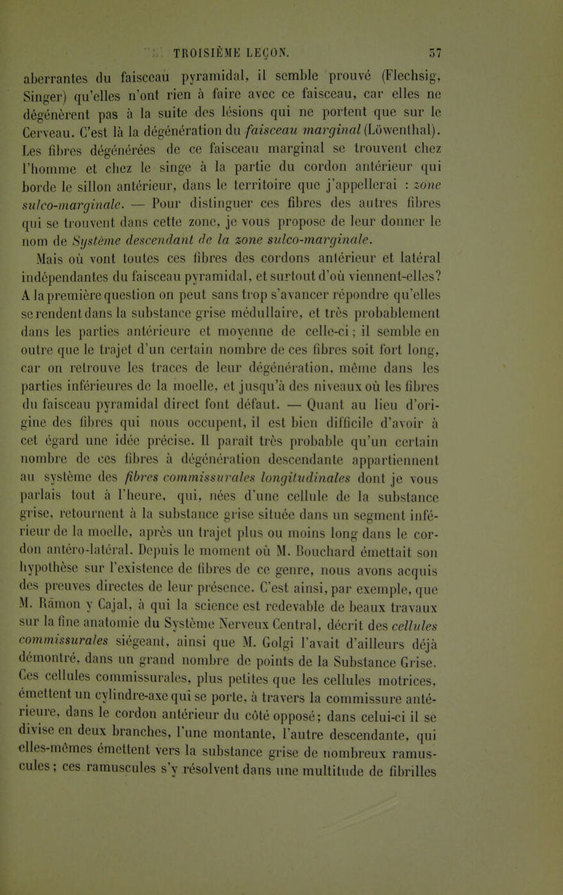 aberrantes du faisceau pyramidal, il semble prouvé (Flechsig, Singer) qu'elles n'ont rien à faire avec ce faisceau, car elles ne dégénèrent pas à la suite des lésions qui ne portent que sur le Cerveau. C'est là la dégénération du faisceau marginal (Lôwenlhal). Les fibres dégénérées de ce faisceau marginal se trouvent chez l'homme et chez le singe à la partie du cordon antérieur qui borde le sillon antérieur, dans le territoire que j'appellerai : zone sulco-marginale. — Pour distinguer ces fibres des autres fibres qui se trouvent dans cette zone, je vous propose de leur donner le nom de Système descendant de la zone sulco-marginale. Mais où vont toutes ces fibres des cordons antérieur et latéral indépendantes du faisceau pyramidal, et surtout d'où viennent-elles? A la première question on peut sans trop s'avancer répondre qu'elles se rendent dans la substance grise médullaire, et très probablement dans les parties antérieure et moyenne de celle-ci; il semble en outre que le trajet d'un certain nombre de ces fibres soit fort long, car on retrouve les traces de leur dégénération, même dans les parties inférieures de la moelle, et jusqu'à des niveaux où les fibres du faisceau pyramidal direct font défaut. — Quant au lieu d'ori- gine des fibres qui nous occupent, il est bien difficile d'avoir à cet égard une idée précise. Il paraît très probable qu'un certain nombre de ces libres à dégénération descendante appartiennent au système des fibres commissurales longitudinales dont je vous parlais tout à l'heure, qui, nées d'une cellule de la substance grise, retournent à la substance grise située dans un segment infé- rieur de la moelle, après un trajet plus ou moins long dans le cor- don antéro-latéral. Depuis le momenl où M. Bouchard émettait son hypothèse sur l'existence de fibres de ce genre, nous avons acquis des preuves directes de leur présence. C'est ainsi, par exemple, que M. Râmon y Cajal, à qui la science est redevable de beaux travaux sur la fine anatomie du Système Nerveux Central, décrit des cellules commissurales siégeant, ainsi que M. Golgi l'avait d'ailleurs déjà démontré, dans un grand nombre de points de la Substance Grise. Ces cellules commissurales, plus petites que les cellules motrices, émettent un cylindre-axe qui se porte, à travers la commissure anté- rieure, dans le cordon antérieur du côté opposé; dans celui-ci il se divise en deux branches, l'une montante, l'autre descendante, qui elles-mêmes émettent vers la substance grise de nombreux ramus- cules; ces ramuscules s'y résolvent dans une multitude de fibrilles