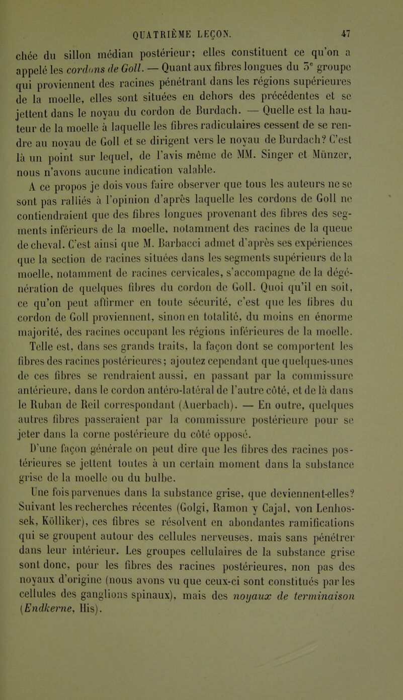 chée du sillon médian postérieur; elles constituent ce qu'on a appelé les cordons de Goll — Quant aux fibres longues du 5e groupe qui proviennent des racines pénétrant dans les régions supérieures de la moelle, elles sont situées en dehors des précédentes et se jettent dans le noyau du cordon de Burdach. — Quelle est la hau- teur de la moelle à laquelle les fibres radiculaires cessent de se ren- dre au noyau de Goll et se dirigent vers le noyau de Burdach? C'est là un point sur lequel, de l'avis môme de MM. Singer et Mùnzer, nous n'avons aucune indication valable. A ce propos je dois vous faire observer que tous les auteurs ne se sont pas ralliés à l'opinion d'après laquelle les cordons de Goll ne contiendraient que des fibres longues provenant des fibres des seg- ments inférieurs de la moelle, notamment des racines de la queue de cheval. C'est ainsi que M. Barbacci admet d'après ses expériences que la section de racines situées dans les segments supérieurs delà moelle, notamment de racines cervicales, s'accompagne de la dégé- néralion de quelques fibres du cordon de Goll. Quoi qu'il en soit, ce qu'on peut affirmer en toute sécurité, c'est que les libres du cordon de Goll proviennent, sinon en totalité, du moins en énorme majorité, des racines occupant les régions inférieures de la moelle. Telle est, dans ses grands traits, la façon dont se comportent les fibres des racines postérieures; ajoutez cependant que quelques-unes de ces fibres se rendraient aussi, en passant par la commissure antérieure, dans le cordon antéro-latéral de l'autre côté, et de là dans le Ruban de Reil correspondant (Auerbach). — En outre, quelques autres fibres passeraient par la commissure postérieure pour se jeter dans la corne postérieure du côté opposé. D'une façon générale on peut dire que les libres des racines pos- térieures se jettent toutes à un certain moment dans la substance grise de la moelle ou du bulbe. Une fois parvenues dans la substance grise, que deviennent-elles? Suivant les recherches récentes (Golgi, Ramon y Cajal, von Lenhos- sek, Kollikcr), ces fibres se résolvent en abondantes ramifications qui se groupent autour des cellules nerveuses, mais sans pénétrer dans leur intérieur. Les groupes cellulaires de la substance grise sont donc, pour les fibres des racines postérieures, non pas des noyaux d'origine (nous avons vu que ceux-ci sont constitués parles cellules des ganglions spinaux), mais des noyaux de terminaison [ Endkerne, His).