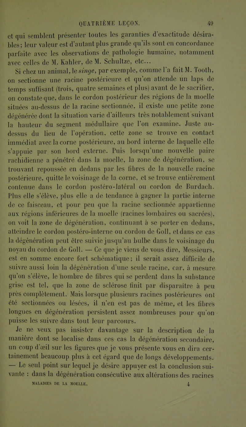 et qui semblent présenter toutes les garanties d'exactitude désira- bles ; leur valeur est d'autant plus grande qu'ils sont en concordance parfaite avec les observations de pathologie humaine, notamment avec celles de M. Kahler, de M. Sehultze, etc.. Si chez un animal, le singe, par exemple, connue l'a fait M. Tooth, on sectionne une racine postérieure et qu'on attende un laps de temps suffisant (trois, quatre semaines et plus) avant de le sacrifier, on constate que, dans le cordon postérieur des régions de la moelle situées au-dessus de la racine sectionnée, il existe une petite zone dégénérée dont la situation varie d'ailleurs très notablement suivant la hauteur du segment médullaire que l'on examine. Juste au- dessus du lieu de l'opération, cette zone se trouve en contact immédiat avec la corne postérieure, au bord interne de laquelle elle s'appuie par son bord externe. Puis lorsqu'une nouvelle paire rachidienne a pénétré dans la moelle, la zone de dégénération, se trouvant repoussée en dedans par les fibres de la nouvelle racine postérieure, quitte le voisinage de la corne, et se trouve entièrement contenue dans le cordon postéro-latéral ou cordon de Burdach. Plus elle s'élève, plus elle a de tendance à gagner la partie interne de ce faisceau, et pour peu que la racine sectionnée appartienne aux régions inférieures de la moelle (racines lombaires ou sacrées), on voit la zone de dégénération, continuant à se porter en dedans, atteindre le cordon postéro-interne ou cordon de Goll. et dans ce cas la dégénération peut être suivie jusqu'au bulbe dans le voisinage du noyau du cordon de Goll. — Ce que je viens de vous dire. Messieurs, est en somme encore fort schématique; il serait assez difficile de suivre aussi loin la dégénération d'une seule racine, car. à mesure qu'on s'élève, le nombre de libres qui se perdent dans la substance grise est tel, que la zone de sclérose finit par disparaître à peu près complètement. Mais lorsque plusieurs racines postérieures ont été sectionnées ou lésées, il n'en est pas de même, et les fibres longues en dégénération persistent assez nombreuses pour qu'on puisse les suivre dans tout leur parcours. Je ne veux: pas insister davantage sur la description de la manière dont se localise dans ces cas la dégénération secondaire, un coup d'œil sur les figures que je vous présente vous en dira cer- tainement beaucoup plus à cet égard que de longs développements. — Le seul point sur lequel je désire appuyer est la conclusion sui- vante : dans la dégénération consécutive aux altérations des racines MALADIES DE LA MOELLE. 4